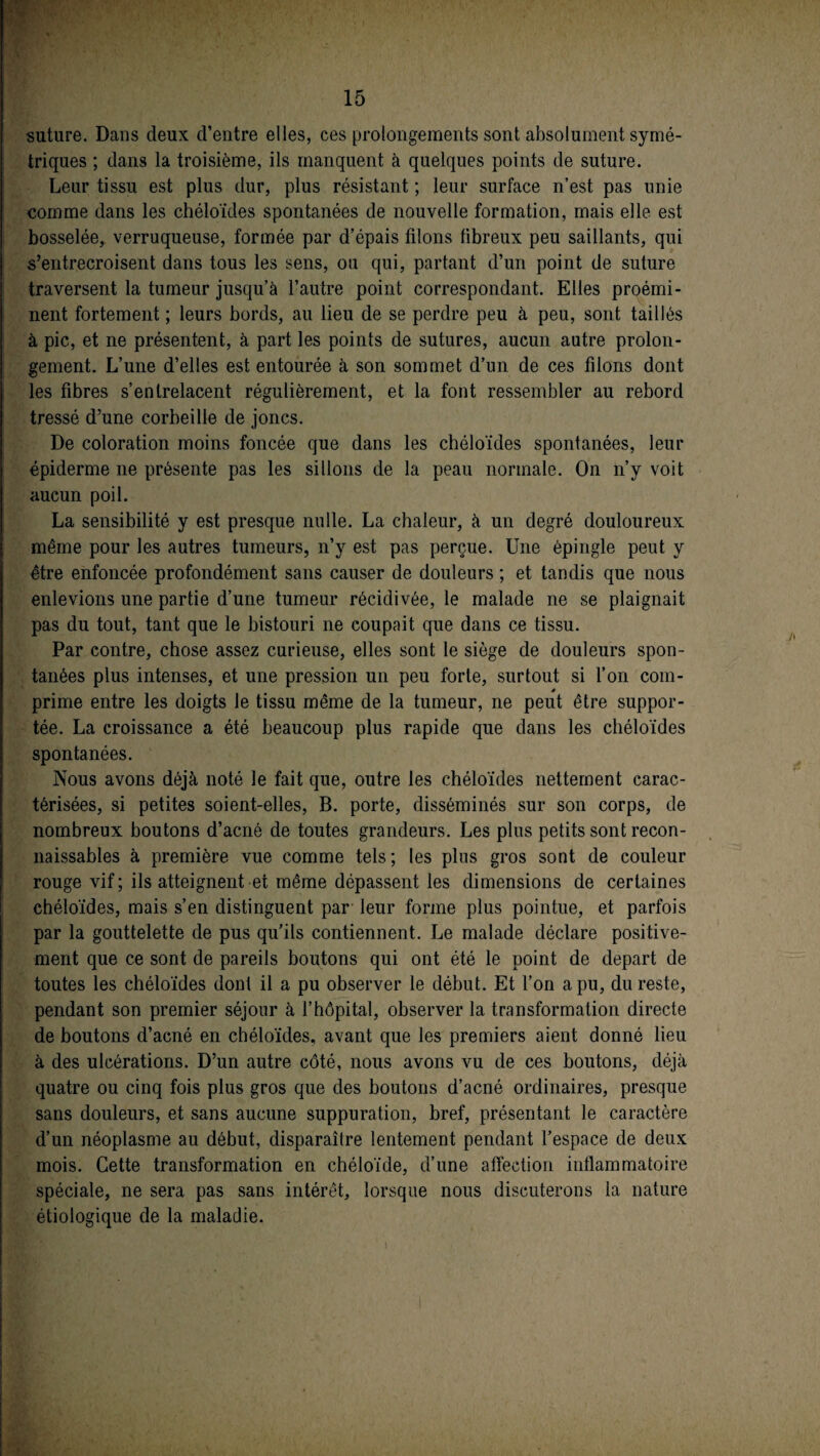 suture. Dans deux d’entre elles, ces prolongements sont absolument symé¬ triques ; dans la troisième, ils manquent à quelques points de suture. Leur tissu est plus dur, plus résistant ; leur surface n’est pas unie comme dans les chéloïdes spontanées de nouvelle formation, mais elle est bosselée, verruqueuse, formée par d’épais filons fibreux peu saillants, qui s’entrecroisent dans tous les sens, ou qui, partant d’un point de suture traversent la tumeur jusqu’à l’autre point correspondant. Elles proémi¬ nent fortement ; leurs bords, au lieu de se perdre peu à peu, sont taillés à pic, et ne présentent, à part les points de sutures, aucun autre prolon¬ gement. L’une d’elles est entourée à son sommet d’un de ces filons dont les fibres s’entrelacent régulièrement, et la font ressembler au rebord tressé d’une corbeille de joncs. De coloration moins foncée que dans les chéloïdes spontanées, leur épiderme ne présente pas les sillons de la peau normale. On n’y voit aucun poil. La sensibilité y est presque nulle. La chaleur, à un degré douloureux même pour les autres tumeurs, n’y est pas perçue. Une épingle peut y être enfoncée profondément sans causer de douleurs ; et tandis que nous enlevions une partie d’une tumeur récidivée, le malade ne se plaignait pas du tout, tant que le bistouri ne coupait que dans ce tissu. Par contre, chose assez curieuse, elles sont le siège de douleurs spon¬ tanées plus intenses, et une pression un peu forte, surtout si l’on coin- * prime entre les doigts le tissu même de la tumeur, ne peut être suppor¬ tée. La croissance a été beaucoup plus rapide que dans les chéloïdes spontanées. Nous avons déjà noté le fait que, outre les chéloïdes nettement carac¬ térisées, si petites soient-elles, B. porte, disséminés sur son corps, de nombreux boutons d’acné de toutes grandeurs. Les plus petits sont recon¬ naissables à première vue comme tels; les plus gros sont de couleur rouge vif; ils atteignent et même dépassent les dimensions de certaines chéloïdes, mais s’en distinguent par leur forme plus pointue, et parfois par la gouttelette de pus qu’ils contiennent. Le malade déclare positive¬ ment que ce sont de pareils boutons qui ont été le point de départ de toutes les chéloïdes dont il a pu observer le début. Et l’on a pu, du reste, pendant son premier séjour à l’hôpital, observer la transformation directe de boutons d’acné en chéloïdes, avant que les premiers aient donné lieu à des ulcérations. D’un autre côté, nous avons vu de ces boutons, déjà quatre ou cinq fois plus gros que des boutons d’acné ordinaires, presque sans douleurs, et sans aucune suppuration, bref, présentant le caractère d’un néoplasme au début, disparaître lentement pendant l’espace de deux mois. Cette transformation en chéloïde, d’une affection inflammatoire spéciale, ne sera pas sans intérêt, lorsque nous discuterons la nature étiologique de la maladie.