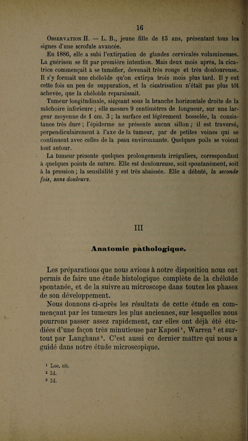 Observation II. — L. B., jeune fille de 15 ans, présentant tous les signes d’une scrofule avancée. En 1886, elle a subi l’extirpation de glandes cervicales volumineuses. La guérison se fit par première intention. Mais deux mois après, la cica¬ trice commençait à se tuméfier, devenait très rouge et très douloureuse. Il s’y formait une chéloïde qu’on extirpa trois mois plus tard. Il y eut cette fois un peu de suppuration, et la cicatrisation n’était pas plus tôt achevée, que la chéloïde reparaissait. Tumeur longitudinale, siégeant sous la branche horizontale droite de la mâchoire inférieure ; elle mesure 9 centimètres de longueur, sur une lar¬ geur moyenne de 1 cm. 3 ; la surface est légèrement bosselée, la consis¬ tance très dure ; l’épiderme ne présente aucun sillon ; il est traversé, perpendiculairement à l’axe de la tumeur, par de petites veines qui se continuent avec celles de la peau environnante. Quelques poils se voient tout autour. La tumeur présente quelques prolongements irréguliers, correspondant à quelques points de suture. Elle est douloureuse, soit spontanément, soit à la pression ; la sensibilité y est très abaissée. Elle a débuté, la seconde fois, sans douleurs. III Anatomie pathologique. Les préparations que nous avions à notre disposition nous ont permis de faire une étude histologique complète de la chéloïde spontanée, et de la suivre au microscope dans toutes les phases de son développement. Nous donnons ci-après les résultats de cette étude en com¬ mençant par les tumeurs les plus anciennes, sur lesquelles nous pourrons passer assez rapidement, car elles ont déjà été étu¬ diées d’une façon très minutieuse par Kaposi *, Warren2 et sur¬ tout par Langhans3. C’est aussi ce dernier maître qui nous a guidé dans notre étude microscopique. s. 1 Loc. cit. 2 Id. 3 Id.
