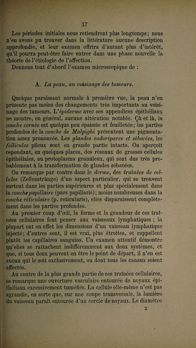 Les périodes initiales nous retiendront plus longtemps ; nous n’en avons pu trouver dans la littérature aucune description approfondie, et leur examen offrira d’autant plus d’intérêt, qu’il pourra peut-être faire entrer dans une phase nouvelle la théorie de l’étiologie de l’affection. Donnons tout d’abord l’examen microscopique de : A. La peau, au voisinage des tumeurs. Quoique paraissant normale à première vue, la peau n’en présente pas moins des changements très importants au voisi¬ nage des tumeurs. HL épiderme avec ses appendices épithéliaux ne montre, en général, aucune altération notable. Çà et là, la couche cornée est quelque peu épaissie et feuilletée; les parties profondes de la couche de Malpighi présentent une pigmenta¬ tion assez prononcée. Les glandes sudoripares et sébacées, les follicules pileux sont en grande partie intacts. On aperçoit cependant, en quelques places, des réseaux de grosses cellules épithéliales, au protoplasma granuleux, qui sont dus très pro¬ bablement à la transformation de glandes sébacées. On remarque par contre dans le derme, des tramées de cel¬ lules (Zellenstrânge) d’un aspect particulier, qui se trouvent surtout dans les parties supérieures et plus spécialement dans la couche papillaire (pars papillaris); moins nombreuses dans la couche réticulaire (p. reticularis), elles disparaissent complète¬ ment dans les parties profondes. Au premier coup d’œil, la forme et la grandeur de ces traî¬ nées cellulaires font penser aux vaisseaux lymphatiques ; la plupart ont en effet les dimensions d’un vaisseau lymphatique injecté; d’autres sont, il est vrai, plus étroites, et rappellent plutôt les capillaires sanguins. Un examen attentif démontre qu’elles se rattachent indifféremment aux deux systèmes, et que, si tous deux peuvent en être le point de départ, il n’en est aucun qui le soit exclusivement, ou dont tous les canaux soient affectés. Au centre de la plus grande partie de ces traînées cellulaires, se remarque une ouverture vasculaire entourée de noyaux épi¬ théliaux excessivement tuméfiés. La cellule elle-même n’est pas agrandie, en sorte que, sur une coupe transversale, la lumière du vaisseau paraît entourée d’un cercle de noyaux. Le diamètre