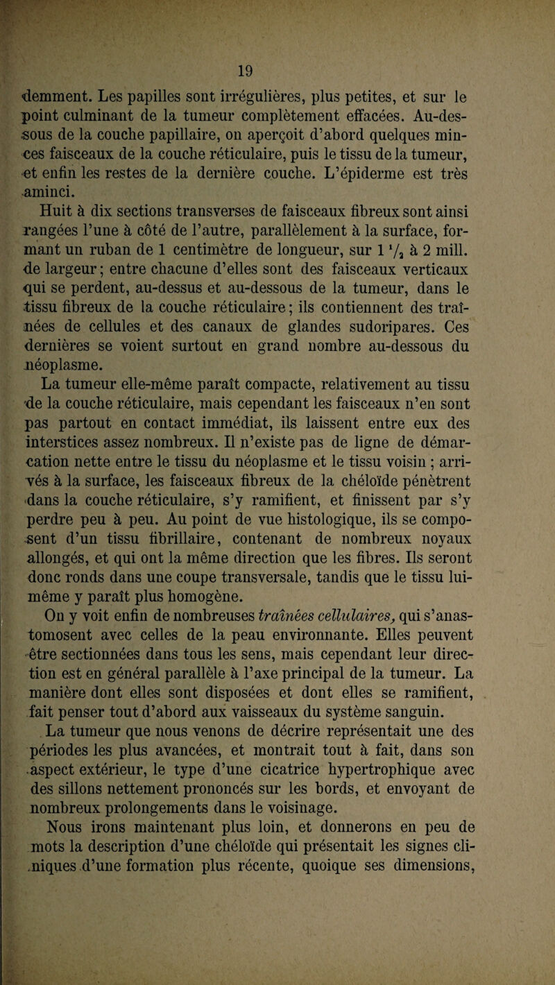 demment. Les papilles sont irrégulières, plus petites, et sur le point culminant de la tumeur complètement effacées. Au-des¬ sous de la couche papillaire, on aperçoit d’abord quelques min¬ ces faisceaux de la couche réticulaire, puis le tissu de la tumeur, et enfin les restes de la dernière couche. L’épiderme est très ■aminci. Huit à dix sections transverses de faisceaux fibreux sont ainsi rangées l’une à côté de l’autre, parallèlement à la surface, for¬ mant un ruban de 1 centimètre de longueur, sur 1 7a à 2 mill. de largeur; entre chacune d’elles sont des faisceaux verticaux qui se perdent, au-dessus et au-dessous de la tumeur, dans le •tissu fibreux de la couche réticulaire ; ils contiennent des traî¬ nées de cellules et des canaux de glandes sudoripares. Ces dernières se voient surtout en grand nombre au-dessous du néoplasme. La tumeur elle-même paraît compacte, relativement au tissu de la couche réticulaire, mais cependant les faisceaux n’en sont pas partout en contact immédiat, ils laissent entre eux des interstices assez nombreux. Il n’existe pas de ligne de démar¬ cation nette entre le tissu du néoplasme et le tissu voisin ; arri¬ vés à la surface, les faisceaux fibreux de la chéloïde pénètrent dans la couche réticulaire, s’y ramifient, et finissent par s’y perdre peu à peu. Au point de vue histologique, ils se compo¬ sent d’un tissu fibrillaire, contenant de nombreux noyaux allongés, et qui ont la même direction que les fibres. Ils seront donc ronds dans une coupe transversale, tandis que le tissu lui- même y paraît plus homogène. On y voit enfin de nombreuses traînées cellulaires, qui s’anas¬ tomosent avec celles de la peau environnante. Elles peuvent être sectionnées dans tous les sens, mais cependant leur direc¬ tion est en général parallèle à l’axe principal de la tumeur. La manière dont elles sont disposées et dont elles se ramifient, fait penser tout d’abord aux vaisseaux du système sanguin. La tumeur que nous venons de décrire représentait une des périodes les plus avancées, et montrait tout à fait, dans son ■ aspect extérieur, le type d’une cicatrice hypertrophique avec des sillons nettement prononcés sur les bords, et envoyant de nombreux prolongements dans le voisinage. Nous irons maintenant plus loin, et donnerons en peu de mots la description d’une chéloïde qui présentait les signes cli¬ niques d’une formation plus récente, quoique ses dimensions,