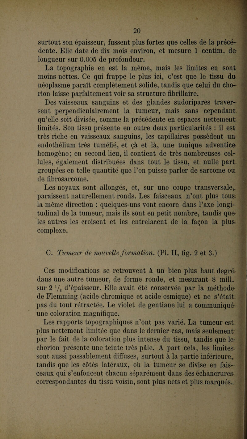 surtout son épaisseur, fussent plus fortes que celles de la précé¬ dente. Elle date de dix mois environ, et mesure 1 centim. de longueur sur 0.005 de profondeur. La topographie en est la même, mais les limites en sont moins nettes. Ce qui frappe le plus ici, c’est que le tissu du néoplasme paraît complètement solide, tandis que celui du cho- rion laisse parfaitement voir sa structure fibrillaire. Des vaisseaux sanguins et des glandes sudoripares traver¬ sent perpendiculairement la tumeur, mais sans cependant qu’elle soit divisée, comme la précédente en espaces nettement, limités. Son tissu présente en outre deux particularités : il est très riche en vaisseaux sanguins, les capillaires possèdent un endothélium très tuméfié, et çà et là, une tunique adventice homogène; en second lieu, il contient de très nombreuses cel¬ lules, également distribuées dans tout le tissu, et nulle part groupées en telle quantité que l’on puisse parler de sarcome ou de fibrosarcome. Les noyaux sont allongés, et, sur une coupe transversaler. paraissent naturellement ronds. Les faisceaux n’ont plus tous- la même direction : quelques-uns vont encore dans l’axe longi¬ tudinal de la tumeur, mais ils sont en petit nombre, taudis que' les autres les croisent et les entrelacent de la façon la plus, complexe. C. Tumeur de 'nouvelle formation. (PI. II, fig. 2 et 3.) Ces modifications se retrouvent à un bien plus haut degré dans une autre tumeur, de forme ronde, et mesurant 8 milL sur 2 '/a d’épaisseur. Elle avait été conservée par la méthode* de Flemming (acide chromique et acide osmique) et ne s’était pas du tout rétractée. Le violet de gentiane lui a communiqué une coloration magnifique. Les rapports topographiques n’ont pas varié. La tumeur est plus nettement limitée que dans le dernier cas, mais seulement par le fait de la coloration plus intense du tissu, tandis que le* chorion présente une teinte très pâle. A part cela, les limites sont aussi passablement diffuses, surtout à la partie inférieure, tandis que les côtés latéraux, où la tumeur se divise en fais¬ ceaux qui s’enfoncent chacun séparément dans des échancrures* correspondantes du tissu voisin, sont plus nets et plus marqués..