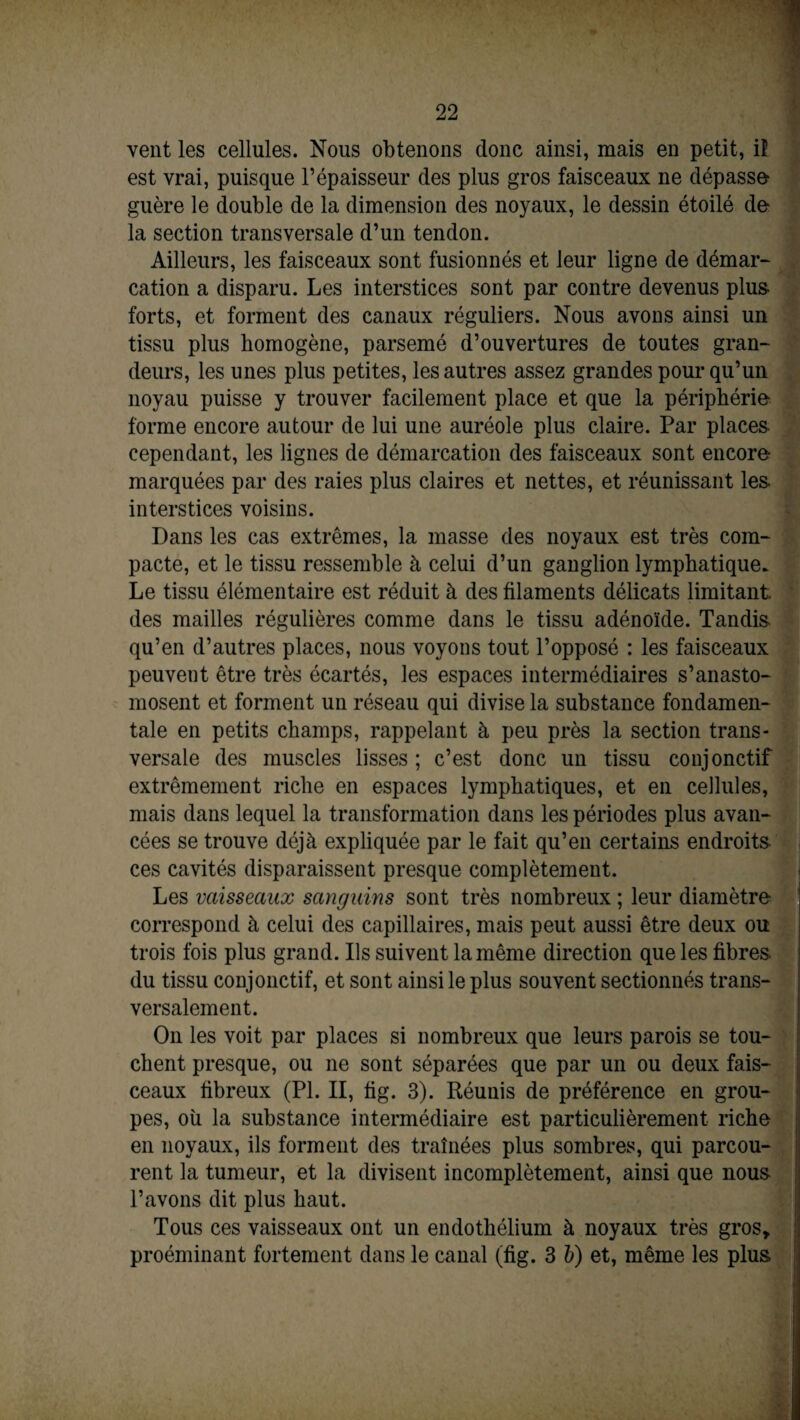 vent les cellules. Nous obtenons donc ainsi, mais en petit, il est vrai, puisque l’épaisseur des plus gros faisceaux ne dépasse guère le double de la dimension des noyaux, le dessin étoilé de la section transversale d’un tendon. Ailleurs, les faisceaux sont fusionnés et leur ligne de démar¬ cation a disparu. Les interstices sont par contre devenus plus- forts, et forment des canaux réguliers. Nous avons ainsi un tissu plus homogène, parsemé d’ouvertures de toutes gran¬ deurs, les unes plus petites, les autres assez grandes pour qu’un noyau puisse y trouver facilement place et que la périphérie- forme encore autour de lui une auréole plus claire. Par places cependant, les lignes de démarcation des faisceaux sont encore marquées par des raies plus claires et nettes, et réunissant les interstices voisins. Dans les cas extrêmes, la masse des noyaux est très com¬ pacte, et le tissu ressemble à celui d’un ganglion lymphatique. Le tissu élémentaire est réduit à des filaments délicats limitant des mailles régulières comme dans le tissu adénoïde. Tandis- qu’en d’autres places, nous voyons tout l’opposé : les faisceaux peuvent être très écartés, les espaces intermédiaires s’anasto¬ mosent et forment un réseau qui divise la substance fondamen¬ tale en petits champs, rappelant à peu près la section trans¬ versale des muscles lisses; c’est donc un tissu conjonctif extrêmement riche en espaces lymphatiques, et en cellules, mais dans lequel la transformation dans les périodes plus avan¬ cées se trouve déjà expliquée par le fait qu’en certains endroits-' ces cavités disparaissent presque complètement. Les vaisseaux sanguins sont très nombreux ; leur diamètre correspond à celui des capillaires, mais peut aussi être deux ou trois fois plus grand. Ils suivent la même direction que les fibres, du tissu conjonctif, et sont ainsi le plus souvent sectionnés trans¬ versalement. On les voit par places si nombreux que leurs parois se tou¬ chent presque, ou ne sont séparées que par un ou deux fais¬ ceaux fibreux (PL II, fig. 3). Réunis de préférence en grou¬ pes, où la substance intermédiaire est particulièrement riche en noyaux, ils forment des traînées plus sombres, qui parcou¬ rent la tumeur, et la divisent incomplètement, ainsi que nous l’avons dit plus haut. Tous ces vaisseaux ont un endothélium à noyaux très gros, proéminant fortement dans le canal (fig. 3 b) et, même les plus