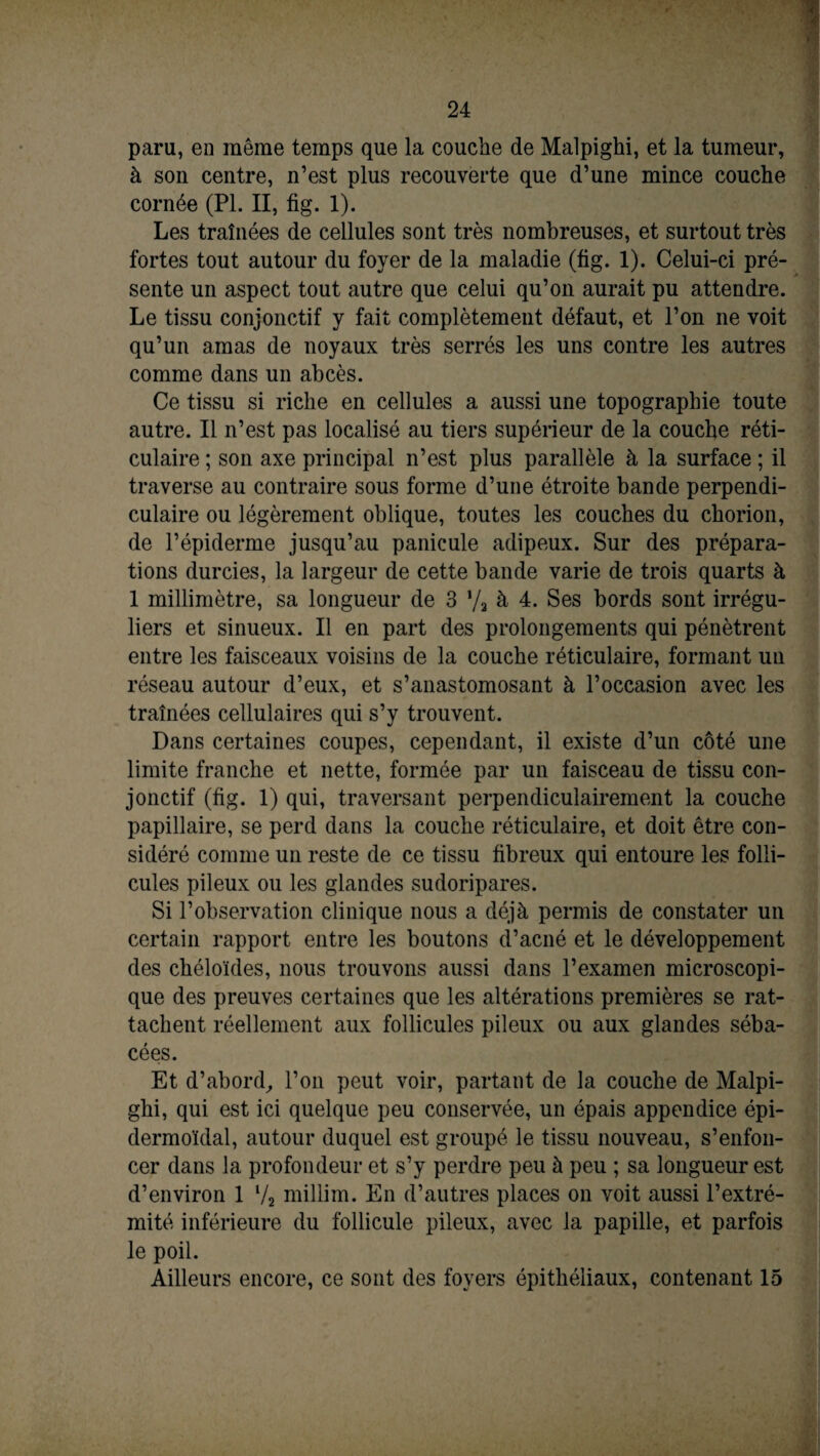 % paru, en même temps que la couche de Malpighi, et la tumeur, à son centre, n’est plus recouverte que d’une mince couche cornée (PL II, fig. 1). Les traînées de cellules sont très nombreuses, et surtout très fortes tout autour du foyer de la maladie (fig. 1). Celui-ci pré¬ sente un aspect tout autre que celui qu’on aurait pu attendre. Le tissu conjonctif y fait complètement défaut, et l’on ne voit qu’un amas de noyaux très serrés les uns contre les autres comme dans un abcès. Ce tissu si riche en cellules a aussi une topographie toute autre. Il n’est pas localisé au tiers supérieur de la couche réti¬ culaire ; son axe principal n’est plus parallèle à la surface ; il traverse au contraire sous forme d’une étroite bande perpendi¬ culaire ou légèrement oblique, toutes les couches du chorion, de l’épiderme jusqu’au panicule adipeux. Sur des prépara¬ tions durcies, la largeur de cette bande varie de trois quarts à 1 millimètre, sa longueur de 3 Va à 4. Ses bords sont irrégu¬ liers et sinueux. Il en part des prolongements qui pénètrent entre les faisceaux voisins de la couche réticulaire, formant un réseau autour d’eux, et s’anastomosant à l’occasion avec les traînées cellulaires qui s’y trouvent. Dans certaines coupes, cependant, il existe d’un côté une limite franche et nette, formée par un faisceau de tissu con¬ jonctif (fig. 1) qui, traversant perpendiculairement la couche papillaire, se perd dans la couche réticulaire, et doit être con¬ sidéré comme un reste de ce tissu fibreux qui entoure les folli¬ cules pileux ou les glandes sudoripares. Si l’observation clinique nous a déjà permis de constater un certain rapport entre les boutons d’acné et le développement des chéloïdes, nous trouvons aussi dans l’examen microscopi¬ que des preuves certaines que les altérations premières se rat¬ tachent réellement aux follicules pileux ou aux glandes séba¬ cées. Et d’abord, l’on peut voir, partant de la couche de Malpi¬ ghi, qui est ici quelque peu conservée, un épais appendice épi- dermoïdal, autour duquel est groupé le tissu nouveau, s’enfon¬ cer dans la profondeur et s’y perdre peu à peu ; sa longueur est d’environ 1 l/2 millim. En d’autres places on voit aussi l’extré¬ mité inférieure du follicule pileux, avec la papille, et parfois le poil. Ailleurs encore, ce sont des foyers épithéliaux, contenant 15