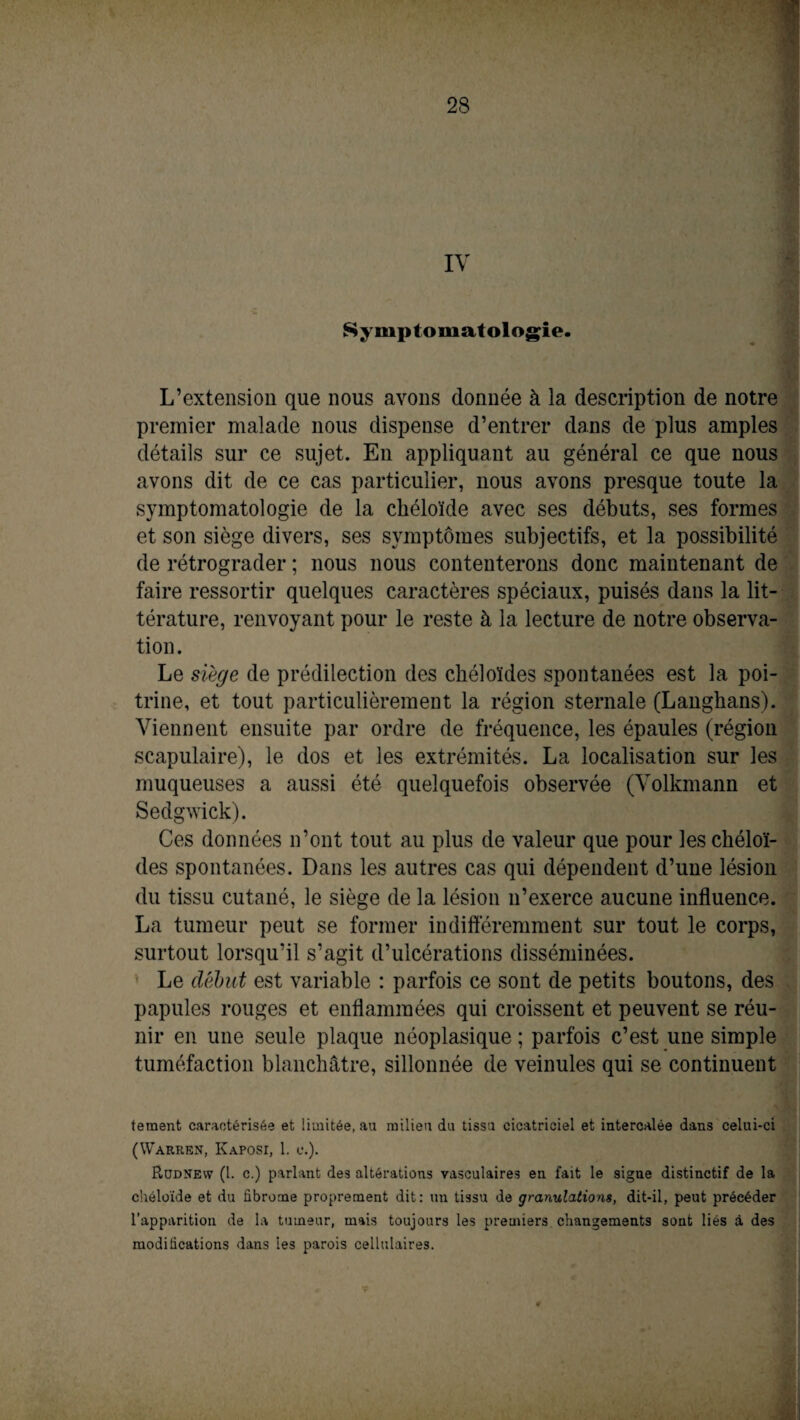 Symptomatologie. L’extension que nous avons donnée à la description de notre premier malade nous dispense d’entrer dans de plus amples détails sur ce sujet. En appliquant au général ce que nous avons dit de ce cas particulier, nous avons presque toute la symptomatologie de la chéloïde avec ses débuts, ses formes et son siège divers, ses symptômes subjectifs, et la possibilité de rétrograder ; nous nous contenterons donc maintenant de faire ressortir quelques caractères spéciaux, puisés dans la lit¬ térature, renvoyant pour le reste à la lecture de notre observa¬ tion. Le siège de prédilection des chéloïdes spontanées est la poi¬ trine, et tout particulièrement la région sternale (Langhans). Viennent ensuite par ordre de fréquence, les épaules (région scapulaire), le dos et les extrémités. La localisation sur les muqueuses a aussi été quelquefois observée (Volkmann et Sedgwick). Ces données n’ont tout au plus de valeur que pour les chéloï¬ des spontanées. Dans les autres cas qui dépendent d’une lésion du tissu cutané, le siège de la lésion n’exerce aucune influence. La tumeur peut se former indifféremment sur tout le corps, surtout lorsqu’il s’agit d’ulcérations disséminées. Le début est variable : parfois ce sont de petits boutons, des papules rouges et enflammées qui croissent et peuvent se réu¬ nir en une seule plaque néoplasique ; parfois c’est une simple tuméfaction blanchâtre, sillonnée de veinules qui se continuent teraent caractérisée et limitée, au milieu du tissu cicatriciel et intercalée dans celui-ci (Warren, Kaposi, 1, e.). Rudnew (l. c.) parlant des altérations vasculaires en fait le signe distinctif de la chéloïde et du fibrome proprement dit: un tissu de granulations, dit-il, peut précéder l’apparition de la tumeur, mais toujours les premiers changements sont liés à des modifications dans les parois cellulaires.