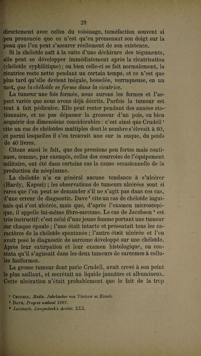 directement avec celles du voisinage, tuméfaction souvent si peu prononcée que ce n’est qu’en promenant son doigt sur la peau que l’on peut s’assurer réellement de son existence. Si la chéloïde naît à la suite d’une déchirure des téguments, elle peut se développer immédiatement après la cicatrisation (chéloïde syphilitique) ; ou bien celle-ci se fait normalement, la cicatrice reste nette pendant un certain temps, et ce n’est que plus tard qu’elle devient inégale, bosselée, verruqueuse, en un mot, que la chéloïde se forme dans la cicatrice. La tumeur une fois formée, nous aurons les formes et l’as¬ pect variés que nous avons déjà décrits. Parfois la tumeur est tout à fait pédiculée. Elle peut rester pendant des aimées sta¬ tionnaire, et ne pas dépasser la grosseur d’un pois, ou bien acquérir des dimensions considérables : c’est ainsi que Crudell1 cite un cas de chéloïdes multiples dont le nombre s’élevait à 60, et parmi lesquelles il s’en trouvait une sur la nuque, du poids de 40 livres. Citons aussi le fait, que des pressions peu fortes mais conti¬ nues, comme, par exemple, celles des courroies de l’équipement militaire, ont été dans certains cas la cause occasionnelle de la production du néoplasme. La chéloïde n’a en général aucune tendance à s’ulcérer (Hardy, Kaposi) ; les observations de tumeurs ulcérées sont si rares que l’on peut se demander s’il ne s’agit pas dans ces cas, d’une erreur de diagnostic. Dave2 cite un cas de chéloïde ingui¬ nale qui s’est ulcérée, mais que, d’après l’examen microscopi¬ que, il appelle lui-même fibro-sarcome. Le cas de Jacobson 3 est très instructif: c’est celui d’une jeune femme portant une tumeur sur chaque épaule ; l’une était intacte et présentait tous les ca¬ ractères de la chéloïde spontanée ; l’autre était ulcérée et l’on avait posé le diagnostic de sarcome développé sur une chéloïde. Après leur extirpation et leur examen histologique, on con¬ stata qu’il s’agissait dans les deux tumeurs de sarcomes à cellu¬ les fusiformes. La grosse tumeur dont parle Crudell, avait crevé à son point le plus saillant, et secrétait un liquide jaunâtre et albumineux. Cette ulcération n’était probablement que le fait de la trop 1 Crudell, Mediz. Jahrbücher von Virchow et Hirsch. 2 Dave, Progrès médical 1887. 3 Jacobson, Zangenbeck’ s Archiv. XXX.