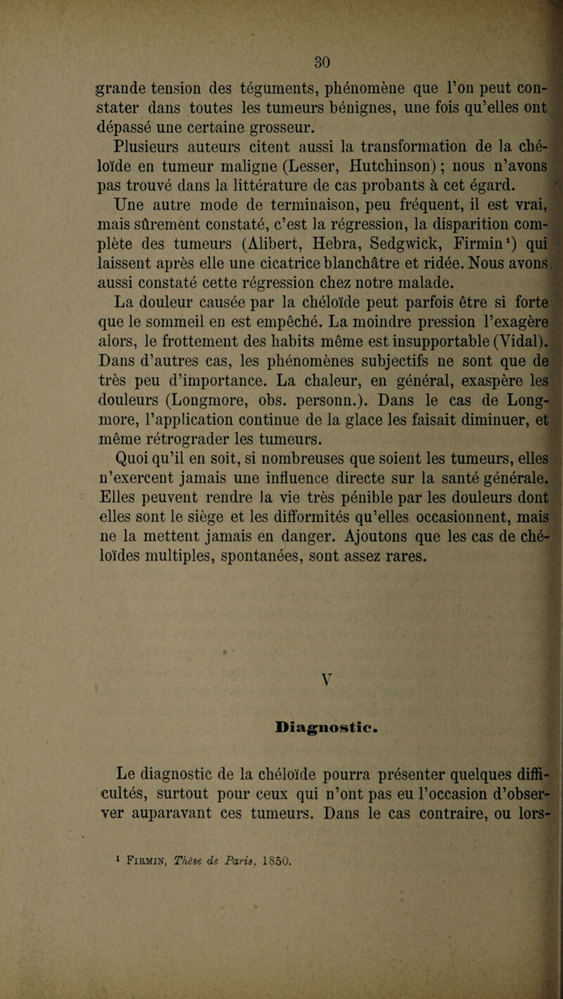 grande tension des téguments, phénomène que l’on peut con¬ stater dans toutes les tumeurs bénignes, une fois qu’elles ont dépassé une certaine grosseur. Plusieurs auteurs citent aussi la transformation de la ché¬ loïde en tumeur maligne (Lesser, Hutchinson) ; nous n’avons pas trouvé dans la littérature de cas probants à cet égard. Une autre mode de terminaison, peu fréquent, il est vrai, mais sûrement constaté, c’est la régression, la disparition com¬ plète des tumeurs (Àlibert, Hebra, Sedgwick, Firmin1) qui laissent après elle une cicatrice blanchâtre et ridée. Nous avons aussi constaté cette régression chez notre malade. La douleur causée par la chéloïde peut parfois être si forte que le sommeil en est empêché. La moindre pression l’exagère alors, le frottement des habits même est insupportable (Vidal). Dans d’autres cas, les phénomènes subjectifs ne sont que de très peu d’importance. La chaleur, en général, exaspère les douleurs (Longmore, obs. personn.). Dans le cas de Long- more, l’application continue de la glace les faisait diminuer, et même rétrograder les tumeurs. Quoi qu’il en soit, si nombreuses que soient les tumeurs, elles n’exercent jamais une influence directe sur la santé générale. Elles peuvent rendre la vie très pénible par les douleurs dont elles sont le siège et les difformités qu’elles occasionnent, mais ne la mettent jamais en danger. Ajoutons que les cas de ché¬ loïdes multiples, spontanées, sont assez rares. V Diagnostic. Le diagnostic de la chéloïde pourra présenter quelques diffi¬ cultés, surtout pour ceux qui n’ont pas eu l’occasion d’obser¬ ver auparavant ces tumeurs. Dans le cas contraire, ou lors- 1 Firmin, Thèse de Paris, 1S50.