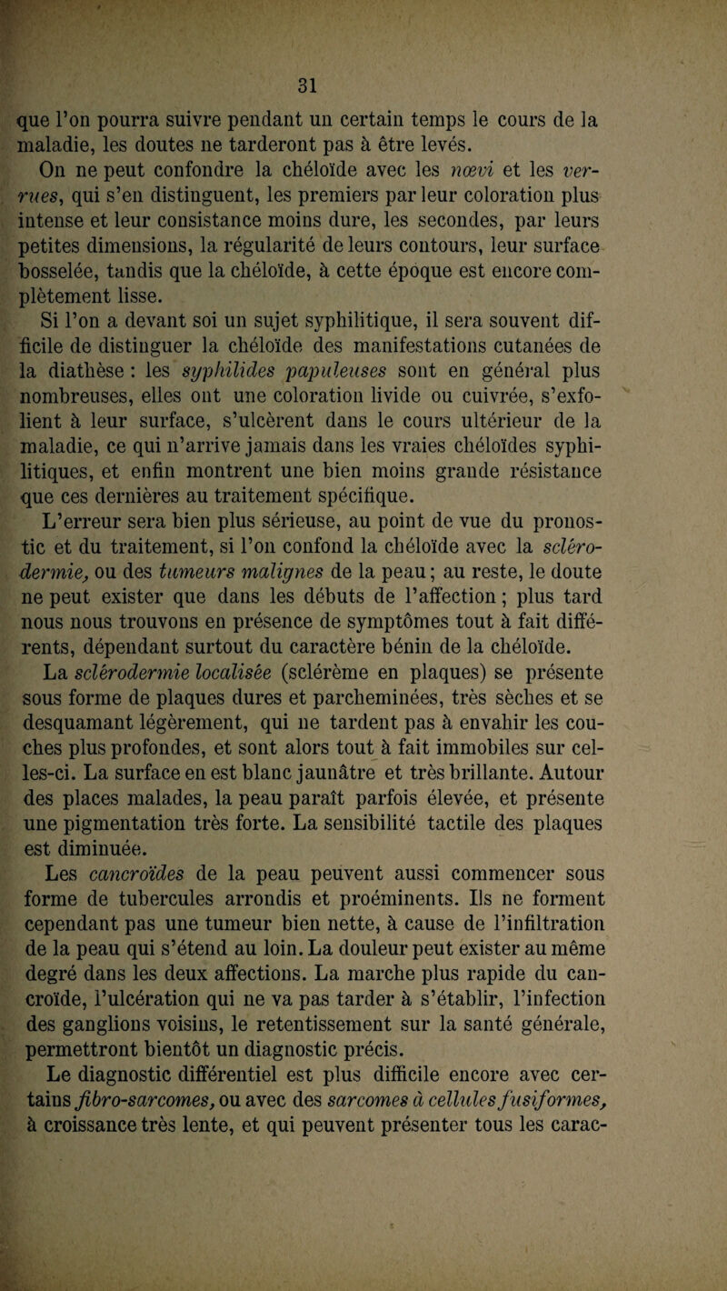 que l’on pourra suivre pendant un certain temps le cours de la maladie, les doutes ne tarderont pas à être levés. On ne peut confondre la chéloïde avec les nœvi et les ver¬ rues, qui s’en distinguent, les premiers par leur coloration plus intense et leur consistance moins dure, les secondes, par leurs petites dimensions, la régularité de leurs contours, leur surface bosselée, tandis que la chéloïde, à cette époque est encore com¬ plètement lisse. Si l’on a devant soi un sujet syphilitique, il sera souvent dif¬ ficile de distinguer la chéloïde des manifestations cutanées de la diathèse : les syphilides papuleuses sont en général plus nombreuses, elles ont une coloration livide ou cuivrée, s’exfo¬ lient à leur surface, s’ulcèrent dans le cours ultérieur de la maladie, ce qui n’arrive jamais dans les vraies chéloïdes syphi¬ litiques, et enfin montrent une bien moins grande résistance que ces dernières au traitement spécifique. L’erreur sera bien plus sérieuse, au point de vue du pronos¬ tic et du traitement, si l’on confond la chéloïde avec la scléro¬ dermie, ou des tumeurs malignes de la peau ; au reste, le doute ne peut exister que dans les débuts de l’affection ; plus tard nous nous trouvons en présence de symptômes tout à fait diffé¬ rents, dépendant surtout du caractère bénin de la chéloïde. La sclérodermie localisée (sclérème en plaques) se présente sous forme de plaques dures et parcheminées, très sèches et se desquamant légèrement, qui 11e tardent pas à envahir les cou¬ ches plus profondes, et sont alors tout à fait immobiles sur cel¬ les-ci. La surface en est blanc jaunâtre et très brillante. Autour des places malades, la peau paraît parfois élevée, et présente une pigmentation très forte. La sensibilité tactile des plaques est diminuée. Les cancroides de la peau peuvent aussi commencer sous forme de tubercules arrondis et proéminents. Ils ne forment cependant pas une tumeur bien nette, à cause de l’infiltration de la peau qui s’étend au loin. La douleur peut exister au même degré dans les deux affections. La marche plus rapide du can- croïde, l’ulcération qui ne va pas tarder à s’établir, l’infection des ganglions voisins, le retentissement sur la santé générale, permettront bientôt un diagnostic précis. Le diagnostic différentiel est plus difficile encore avec cer¬ tains fibro-sarcomes, ou avec des sarcomes à cellules fusiformes, à croissance très lente, et qui peuvent présenter tous les carac-