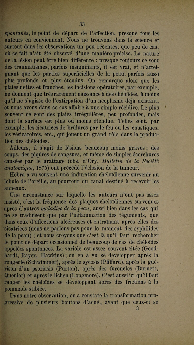 spontanés, le point de départ de l’affection, presque tous les auteurs en conviennent. Nous ne trouvons dans la science et surtout dans les observations un peu récentes, que peu de cas, de la lésion peut être bien différente : presque toujours ce sont des traumatismes, parfois insignifiants, il est vrai, et n’attei¬ gnant que les parties superficielles de la peau, parfois aussi plus profonds et plus étendus. On remarque alors que les plaies nettes et franches, les incisions opératoires, par exemple, 11e donnent que très rarement naissance à des chéloïdes, à moins qu’il ne s’agisse de l’extirpation d’un néoplasme déjà existant, et nous avons dans ce cas affaire à une simple récidive. Le plus ' souvent ce sont des plaies irrégulières, peu profondes, mais dont la surface est plus ou moins étendue. Telles sont, par exemple, les cicatrices de brûlures par le feu ou les caustiques, les vésicatoires, etc., qui jouent un grand rôle dans la produc¬ tion des chéloïdes. Ailleurs, il s’agit de lésions beaucoup moins graves ; des coups, des piqûres de sangsues, et même de simples écorchures causées par le grattage (obs. d’Ory, Bulletin de la Société anatomique, 1875) ont précédé l’éclosion de la tumeur. Hebra a vu souvent une induration chéloïdienne survenir au lobule de l’oreille, au pourtour du canal destiné à recevoir les anneaux. Une circonstance sur laquelle les auteurs n’ont pas assez insisté, c’est la fréquence des plaques chéloïdiennes survenues après d’autres maladies de la peau, aussi bien dans les cas qui ne se traduisent que par l’inflammation des téguments, que dans ceux d’affections ulcéreuses et entraînant après elles des cicatrices (nons 11e parlons pas pour le moment des syphilides de la peau) ; et nous croyons que c’est là qu’il faut rechercher le point de départ occasionnel de beaucoup de cas de chéloïdes appelées spontanées. La variole est assez souvent citée (Good- hardt, Rayer, Hawkins) ; on en a vu se développer après la rougeole (Schwimmer), après le sycosis (Pfiffard), après la gué¬ rison d’un psoriasis (Purton), après des furoncles (Burnett, Queniot) et après le lichen (Longmore). C’est aussi ici qu’il faut ranger les chéloïdes se développant après des frictions à la pommade stibiée. Dans notre observation, on a constaté la transformation pro¬ gressive de plusieurs boutons d’acné, avant que ceux-ci se 3