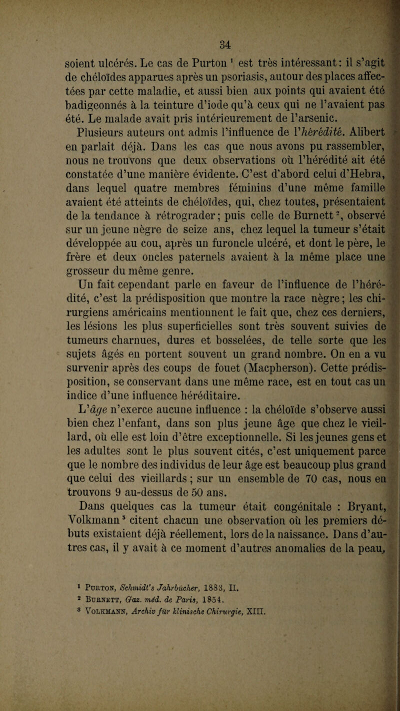 soient ulcérés. Le cas de Purton 1 est très intéressant: il s’agit de chéloïdes apparues après un psoriasis, autour des places affec¬ tées par cette maladie, et aussi bien aux points qui avaient été badigeonnés à la teinture d’iode qu’à ceux qui ne l’avaient pas été. Le malade avait pris intérieurement de l’arsenic. Plusieurs auteurs ont admis l’influence de Yhérédité. Alibert en parlait déjà. Dans les cas que nous avons pu rassembler, nous ne trouvons que deux observations où l’hérédité ait été constatée d’une manière évidente. C’est d’abord celui d’Hebra, dans lequel quatre membres féminins d’une même famille avaient été atteints de chéloïdes, qui, chez toutes, présentaient de la tendance à rétrograder; puis celle de Burnett2, observé sur un jeune nègre de seize ans, chez lequel la tumeur s’était développée au cou, après un furoncle ulcéré, et dont le père, le frère et deux oncles paternels avaient à la même place une grosseur du même genre. Un fait cependant parle en faveur de l’influence de l’héré¬ dité, c’est la prédisposition que montre la race nègre ; les chi¬ rurgiens américains mentionnent le fait que, chez ces derniers, les lésions les plus superficielles sont très souvent suivies de tumeurs charnues, dures et bosselées, de telle sorte que les sujets âgés en portent souvent un grand nombre. On en a vu survenir après des coups de fouet (Macpherson). Cette prédis¬ position, se conservant dans une même race, est en tout cas un indice d’une influence héréditaire. L'âge n’exerce aucune influence : la chéloïde s’observe aussi bien chez l’enfant, dans son plus jeune âge que chez le vieil¬ lard, où elle est loin d’être exceptionnelle. Si les jeunes gens et les adultes sont le plus souvent cités, c’est uniquement parce que le nombre des individus de leur âge est beaucoup plus grand que celui des vieillards ; sur un ensemble de 70 cas, nous en trouvons 9 au-dessus de 50 ans. Dans quelques cas la tumeur était congénitale : Bryant, Volkmann3 citent chacun une observation où les premiers dé¬ buts existaient déjà réellement, lors delà naissance. Dans d’au¬ tres cas, il y avait à ce moment d’autres anomalies de la peau. 1 Purton, Schmidt’s Jahrbücher, 1883, II. 2 Burnett, Gaz. méd. de Paris, 1854. 3 Volkmann, Archiv fur klinische Chirurgie, XIII.