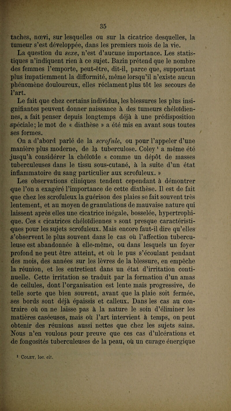 taches, nœvi, sur lesquelles ou sur la cicatrice desquelles, la tumeur s’est développée, dans les premiers mois de la vie. La question du sexe, n’est d’aucune importance. Les statis¬ tiques n’indiquent rien à ce sujet. Bazin prétend que le nombre des femmes l’emporte, peut-être, dit-il, parce que, supportant plus impatiemment la difformité, même lorsqu’il n’existe aucun phénomène douloureux, elles réclament plus tôt les secours de l’art. Le fait que chez certains individus, les blessures les plus insi¬ gnifiantes peuvent donner naissance à des tumeurs chéloïdien- nes, a fait penser depuis longtemps déjà à une prédisposition spéciale ; le mot de « diathèse » a été mis en avant sous toutes ses formes. On a d’abord parlé de la scrofule, ou pour l’appeler d’une manière plus moderne, de la tuberculose. Coley1 a même été jusqu’à considérer la chéloïde « comme un dépôt de masses tuberculeuses dans le tissu sous-cutané, à la suite d’un état inflammatoire du sang particulier aux scrofuleux. » Les observations cliniques tendent cependant à démontrer que l’on a exagéré l’importance de cette diathèse. Il est de fait que chez les scrofuleux la guérison des plaies se fait souvent très lentement, et au moyen de granulations de mauvaise nature qui laissent après elles une cicatrice inégale, bosselée, hypertrophi¬ que. Ces « cicatrices chéloïdiennes » sont presque caractéristi¬ ques pour les sujets scrofuleux. Mais encore faut-il dire qu’elles l’observent le plus souvent dans le cas où l’affection tubercu¬ leuse est abandonnée à elle-même, ou dans lesquels un foyer profond ne peut être atteint, et où le pus s’écoulant pendant des mois, des années sur les lèvres de la blessure, en empêche la réunion, et les entretient dans un état d’irritation conti¬ nuelle. Cette irritation se traduit par la formation d’un amas de cellules, dont l’organisation est lente mais progressive, de telle sorte que bien souvent, avant que la plaie soit fermée, ses bords sont déjà épaissis et calleux. Dans les cas au con¬ traire où on ne laisse pas à la nature le soin d’éliminer les matières caséeuses, mais où l’art intervient à temps, on peut obtenir des réunions aussi nettes que chez les sujets sains. Nous n’en voulons pour preuve que ces cas d’ulcérations et de fongosités tuberculeuses de la peau, où un curage énergique 1 Coley, loc. oit.