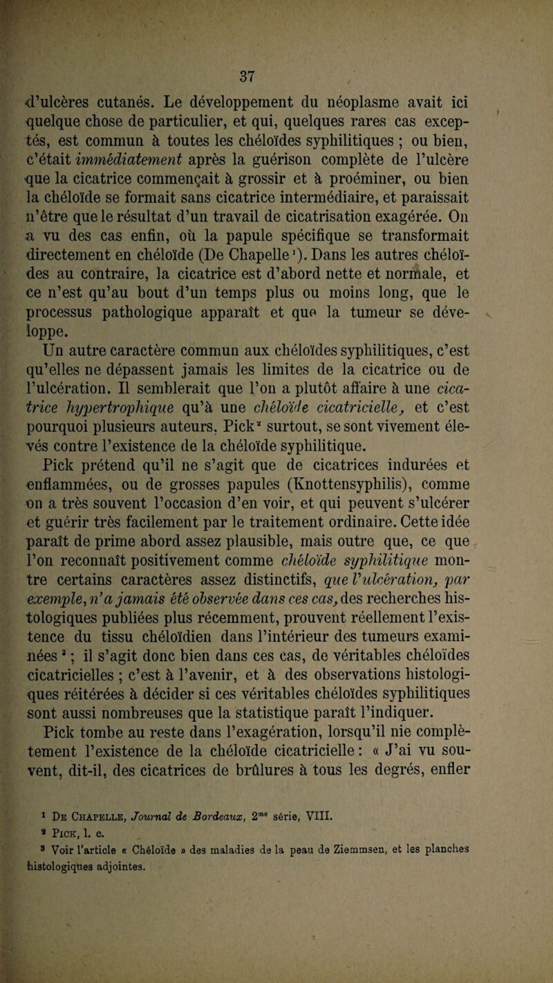 d’ulcères cutanés. Le développement du néoplasme avait ici quelque chose de particulier, et qui, quelques rares cas excep¬ tés, est commun à toutes les chéloïdes syphilitiques ; ou bien, c’était immédiatement après la guérison complète de l’ulcère que la cicatrice commençait à grossir et à proéminer, ou bien la chéloïde se formait sans cicatrice intermédiaire, et paraissait n’être que le résultat d’un travail de cicatrisation exagérée. O11 n vu des cas enfin, où la papule spécifique se transformait directement en chéloïde (De Chapelle1 *) - Dans les autres chéloï¬ des au contraire, la cicatrice est d’abord nette et normale, et ce n’est qu’au bout d’un temps plus ou moins long, que le processus pathologique apparaît et que la tumeur se déve¬ loppe. Un autre caractère commun aux chéloïdes syphilitiques, c’est qu’elles ne dépassent jamais les limites de la cicatrice ou de l’ulcération. Il semblerait que l’on a plutôt affaire à une cica¬ trice hypertrophique qu’à une chéloïde cicatricielle, et c’est pourquoi plusieurs auteurs. Pick* surtout, se sont vivement éle¬ vés contre l’existence de la chéloïde syphilitique. Pick prétend qu’il ne s’agit que de cicatrices indurées et enflammées, ou de grosses papules (Knottensyphilis), comme on a très souvent l’occasion d’en voir, et qui peuvent s’ulcérer et guérir très facilement par le traitement ordinaire. Cette idée paraît de prime abord assez plausible, mais outre que, ce que l’on reconnaît positivement comme chéloïde syphilitique mon¬ tre certains caractères assez distinctifs, que Vulcération, par exemple, n’a jamais été observée dans ces cas, des recherches his¬ tologiques publiées plus récemment, prouvent réellement l’exis¬ tence du tissu chéloïdien dans l’intérieur des tumeurs exami¬ nées 3 ; il s’agit donc bien dans ces cas, de véritables chéloïdes cicatricielles ; c’est à l’avenir, et à des observations histologi¬ ques réitérées à décider si ces véritables chéloïdes syphilitiques sont aussi nombreuses que la statistique paraît l’indiquer. Pick tombe au reste dans l’exagération, lorsqu’il nie complè¬ tement l’existence de la chéloïde cicatricielle : « J’ai vu sou¬ vent, dit-il, des cicatrices de brûlures à tous les degrés, enfler 1 De Chapelle, Journal de Bordeaux, 2me série, VIII. 3 Pick, 1. c. 3 Voir l’article « Chéloïde » des maladies de la peau de Ziemmsen, et les planches histologiques adjointes.