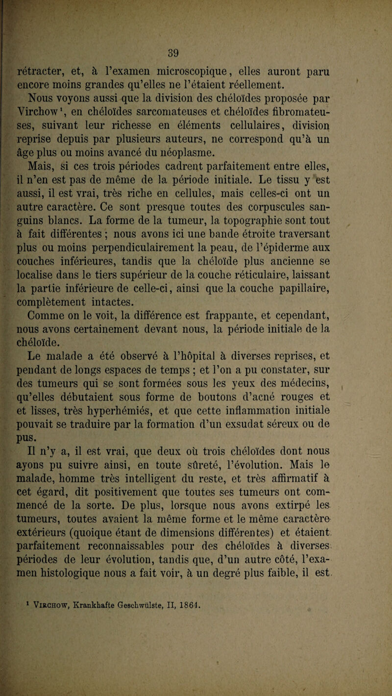 rétracter, et, à l’examen microscopique, elles auront paru encore moins grandes qu’elles ne l’étaient réellement. Nous voyons aussi que la division des chéloïdes proposée par Virchow1, en chéloïdes sarcomateuses et chéloïdes fibromateu¬ ses, suivant leur richesse en éléments cellulaires, division reprise depuis par plusieurs auteurs, ne correspond qu’à un âge plus ou moins avancé du néoplasme. Mais, si ces trois périodes cadrent parfaitement entre elles, il n’en est pas de même de la période initiale. Le tissu y est aussi, il est vrai, très riche en cellules, mais celles-ci ont un autre caractère. Ce sont presque toutes des corpuscules san¬ guins blancs. La forme de la tumeur, la topographie sont tout à fait différentes ; nous avons ici une bande étroite traversant plus ou moins perpendiculairement la peau, de l’épiderme aux couches inférieures, tandis que la chéloïde plus ancienne se localise dans le tiers supérieur de la couche réticulaire, laissant la partie inférieure de celle-ci, ainsi que la couche papillaire, complètement intactes. Comme on le voit, la différence est frappante, et cependant, nous avons certainement devant nous, la période initiale de la chéloïde. Le malade a été observé à l’hôpital à diverses reprises, et pendant de longs espaces de temps ; et l’on a pu constater, sur des tumeurs qui se sont formées sous les yeux des médecins, qu’elles débutaient sous forme de boutons d’acné rouges et et lisses, très hyperhémiés, et que cette inflammation initiale pouvait se traduire par la formation d’un exsudât séreux ou de pus. Il n’y a, il est vrai, que deux oh trois chéloïdes dont nous ayons pu suivre ainsi, en toute sûreté, l’évolution. Mais le malade, homme très intelligent du reste, et très affirmatif à cet égard, dit positivement que toutes ses tumeurs ont com¬ mencé de la sorte. De plus, lorsque nous avons extirpé les tumeurs, toutes avaient la même forme et le même caractère extérieurs (quoique étant de dimensions différentes) et étaient parfaitement reconnaissables pour des chéloïdes à diverses périodes de leur évolution, tandis que, d’un autre côté, l’exa¬ men histologique nous a fait voir, à un degré plus faible, il est 1 Virchow, Krankhafte Gesckwülste, II, 1864.
