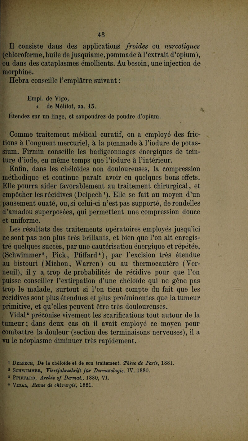 Il consiste dans des applications froides ou narcotiques (chloroforme, huile de jusquiame,pommade à l’extrait d’opium), ou dans des cataplasmes émollients. Au besoin, une injection de morphine. Hebra conseille l’emplâtre suivant : Empl. de Vigo, « de Mélilot, aa. 15. Étendez sur un linge, et saupoudrez de poudre d’opium. Comme traitement médical curatif, on a employé des fric¬ tions à l’onguent mercuriel, à la pommade à l’iodure de potas¬ sium. Firmin conseille les badigeonnages énergiques de tein¬ ture d’iode, en même temps que l’iodure à l’intérieur. Enfin, dans les chéloïdes non douloureuses, la compression méthodique et continue paraît avoir eu quelques bons effets. Elle pourra aider favorablement au traitement chirurgical, et empêcher les récidives (Delpech1). Elle se fait au moyen d’un pansement ouaté, ou, si celui-ci n’est pas supporté, de rondelles d’amadou superposées, qui permettent une compression douce et uniforme. Les résultats des traitements opératoires employés jusqu’ici ne sont pas non plus très brillants, et bien que l’on ait enregis¬ tré quelques succès, par une cautérisation énergique et répétée, (Schwimmer2 3, Pick, Pfiffard8), par l’excision très étendue au bistouri (Michon, Warren) ou au thermocautère (Ver- neuil), il y a trop de probabilités de récidive pour que l’on puisse conseiller l’extirpation d’une chéloïde qui ne gêne pas trop le malade, surtout si l’on tient compte du fait que les récidives sont plus étendues et plus proéminentes que la tumeur primitive, et qu’elles peuvent être très douloureuses. Vidal4 préconise vivement les scarifications tout autour de la tumeur; dans deux cas où il avait employé ce moyen pour combattre la douleur (section des terminaisons nerveuses), il a vu le néoplasme diminuer très rapidement. 1 Delpech, De la chéloïde et de son traitement. Thèse de Paris, 1881. 2 Schwimmer, Viert.jahrschrift fur Dermatologie, IV, 1880. 3 Pfiffard, Archiv of Dermat., 1880, VI. 4 Vidal, Revue de chirurgie, 1881.
