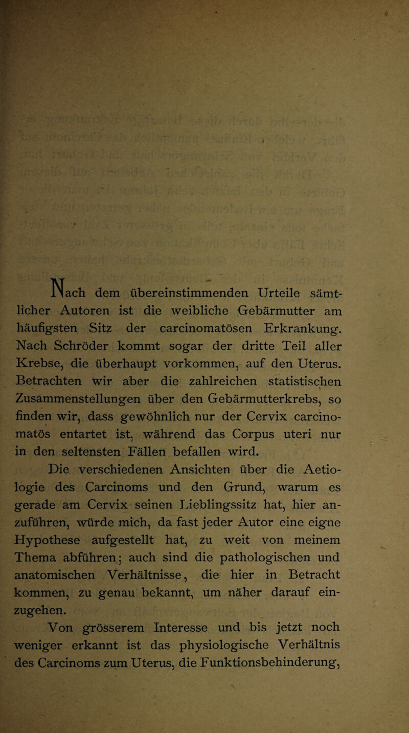 Nach dem übereinstimmenden Urteile sämt¬ licher Autoren ist die weibliche Gebärmutter am häufigsten Sitz der carcinomatösen Erkrankung. Nach Schröder kommt sogar der dritte Teil aller Krebse, die überhaupt Vorkommen, auf den Uterus. Betrachten wir aber die zahlreichen statistischen • \ Zusammenstellungen über den Gebärmutterkrebs, so finden wir, dass gewöhnlich nur der Cervix carcino- matös entartet ist, während das Corpus uteri nur in den seltensten Fällen befallen wird. Die verschiedenen Ansichten über die Aetio- logie des Carcinoms und den Grund, warum es gerade am Cervix seinen Lieblingssitz hat, hier an¬ zuführen, würde mich, da fast jeder Autor eine eigne Hypothese aufgestellt hat, zu weit von meinem Thema abführen; auch sind die pathologischen und anatomischen Verhältnisse, die hier in Betracht kommen, zu genau bekannt, um näher darauf ein¬ zugehen. Von grösserem Interesse und bis jetzt noch wenig*er erkannt ist das physiologische Verhältnis des Carcinoms zum Uterus, die Funktionsbehinderung,