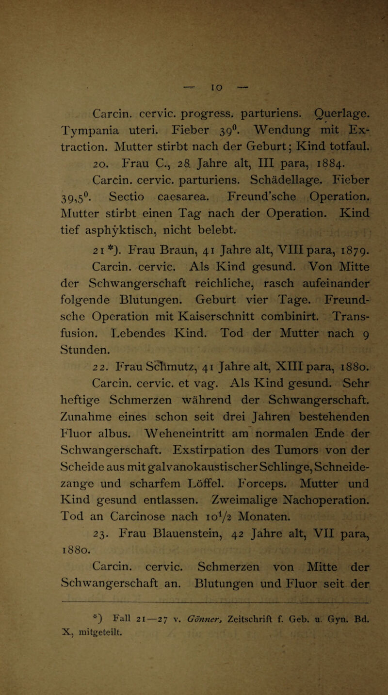 IO Carcin. ccrvic. progress. parturiens. Querlage. Tympania uteri. Fieber 390. Wendung mit Ex¬ traction. Mutter stirbt nach der Geburt; Kind totfaul. 20. Frau C., 28. Jahre alt, III para, 1884. Carcin. cervic. parturiens. Schädellage. Fieber 39,5°. Sectio caesarea. Freund’sche Operation. Mutter stirbt einen Tag nach der Operation. Kind tief asph)rktisch, nicht belebt. 21 *). Frau Braun, 41 Jahre alt, VIII para, 1879. Carcin. cervic. Als Kind gesund. Von Mitte der Schwangerschaft reichliche, rasch aufeinander folgende Blutungen. Geburt vier Tage. Freund- sche Operation mit Kaiserschnitt combinirt. Trans¬ fusion. Lebendes Kind. Tod der Mutter nach 9 Stunden. 22. Frau Schmutz, 41 Jahre alt, XIII para, 1880. Carcin. cervic. et vag. Als Kind gesund. Sehr heftige Schmerzen während der Schwangerschaft. Zunahme eines schon seit drei Jahren bestehenden Fluor albus. Weheneintritt am normalen Ende der Schwangerschaft. Exstirpation des Tumors von der Scheide aus mit galvanokaustischer Schlinge, Schneide- zangc und scharfem Löffel. Forceps. Mutter und Kind gesund entlassen. Zweimalige Nachoperation. Tod an Carcinose nach io1/^ Monaten. 23. Frau Blauenstein, 42 Jahre alt, VII para, 1880. Carcin. cervic. Schmerzen von Mitte der Schwangerschaft an. Blutungen und Fluor seit der Fall 21—27 v. Gönner, Zeitschrift f. Geb. u. Gyn. Bd. X, mitgeteilt.