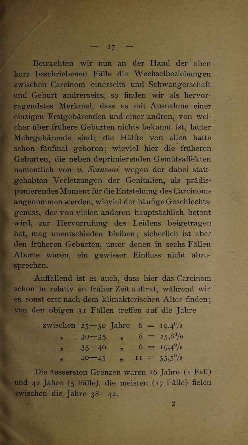 Betrachten wir nun an der Hand der oben kurz beschriebenen Fälle die Wechselbeziehungen zwischen Carcinom einerseits und Schwangerschaft und Geburt andrerseits, so finden wir als hervor¬ ragendstes Merkmal, dass es mit Ausnahme einer einzigen Erstgebärenden und einer andren, von wel¬ cher über frühere Geburten nichts bekannt ist, lauter Mehrgebärende sind; die Hälfte von allen hatte schon fünfmal geboren; wieviel hier die früheren Geburten, die neben deprimierenden Gemütsaffekten namentlich von v. Scanzoni wegen der dabei statt¬ gehabten Verletzungen der Genitalien, als prädis¬ ponierendes Moment für die Entstehung des Carcinoms angenommen werden, wieviel der häufige Geschlechts¬ genuss, der von vielen anderen hauptsächlich betont wird, zur Hervorrufung des Leidens beigetragen hat, mag unentschieden bleiben; sicherlich ist aber den früheren Geburten, unter denen in sechs Fällen Aborte waren, ein gewisser Einfluss nicht abzu¬ sprechen. Auffallend ist es auch, dass hier das Carcinom schon in relativ so früher Zeit auftrat, während wir es sonst erst nach dem klimakterischen Alter finden; von den obigen 31 Fällen treffen auf die Jahre zwischen 25—30 Jahre 6 = 19,4°/° » 30—35 » 8 = 25,8°/o » 35—40 „ 6 = 19,4% » 40—45 » 11 = 35;5°/° Die äussersten Grenzen waren 26 Jahre (1 Fall) und 42 Jahre (5 Fälle), die meisten (17 Fälle) fielen zwischen die Jahre 38—42. 2