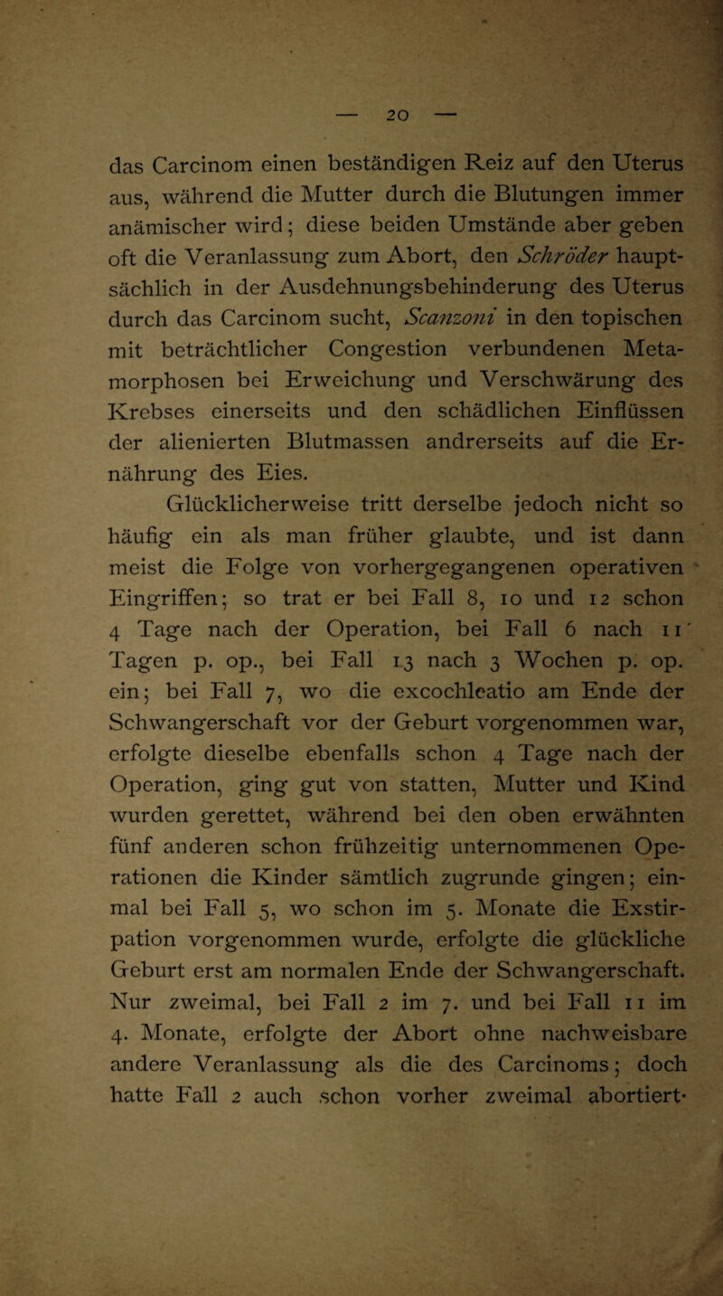 das Carcinom einen beständigen Reiz auf den Uterus aus, während die Mutter durch die Blutungen immer anämischer wird; diese beiden Umstände aber geben oft die Veranlassung zum Abort, den Schröder haupt¬ sächlich in der Ausdehnungsbehinderung des Uterus durch das Carcinom sucht, Scanzoni in den topischen mit beträchtlicher Congestion verbundenen Meta¬ morphosen bei Erweichung und Verschwärung des Krebses einerseits und den schädlichen Einflüssen der alienicrten Blutmassen andrerseits auf die Er¬ nährung des Eies. Glücklicherweise tritt derselbe jedoch nicht so häufig ein als man früher glaubte, und ist dann meist die Folge von vorhergegangenen operativen Eingriffen; so trat er bei Fall 8, io und 12 schon 4 Tage nach der Operation, bei Fall 6 nach 11' Tagen p. op., bei Fall 13 nach 3 Wochen p. op. ein; bei Fall 7, wo die excochleatio am Ende der Schwangerschaft vor der Geburt vorgenommen war, erfolgte dieselbe ebenfalls schon 4 Tage nach der Operation, ging gut von statten, Mutter und Kind wurden gerettet, während bei den oben erwähnten fünf anderen schon frühzeitig unternommenen Ope¬ rationen die Kinder sämtlich zugrunde gingen; ein¬ mal bei Fall 5, wo schon im 5. Monate die Exstir¬ pation vorgenommen wurde, erfolgte die glückliche Geburt erst am normalen Ende der Schwangerschaft. Nur zweimal, bei Fall 2 im 7. und bei Fall 11 im 4. Monate, erfolgte der Abort ohne nachweisbare andere Veranlassung als die des Carcinoms; doch hatte Fall 2 auch schon vorher zweimal abortiert*