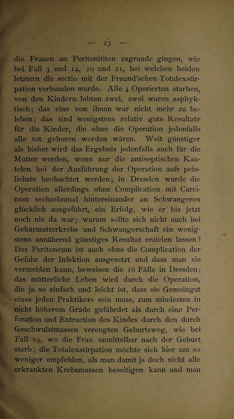 m die Frauen an Peritonititen zugrunde gingen, wie bei F;ill 3 und 14, 20 und 21, bei welchen beiden letztem die sectio mit der Freund’schen Totalexstir¬ pation verbunden wurde. Alle 4 Operierten starben, von den Kindern lebten zwei, zwei waren asphyk- tisch; das eine von ihnen war nicht mehr zu be¬ leben; das sind wenigstens relativ gute Resultate für die Kinder, die ohne die Operation jedenfalls alle tot geboren worden wären. Weit günstiger als bisher wird das Ergebnis jedenfalls auch für die Mutter werden, wenn nur die antiseptischen Kau- telen bei der Ausführung der Operation aufs pein¬ lichste beobachtet werden; in Dresden wurde die Operation allerdings ohne Complication mit Carci- nom sechzehnmal hintereinander an Schwangeren glücklich ausgeführt, ein Erfolg, wie er bis jetzt noch nie da war; warum sollte sich nicht auch bei Gebärmutterkrebs und Schwangerschaft ein wenig¬ stens annähernd günstiges Resultat erzielen lassen? Das Peritoneum ist auch ohne die Complication der Gefahr der Infektion ausgesetzt und dass man sie vermeiden kann, beweisen die 16 Fälle in Dresden; das mütterliche Leben wird durch die Operation, die ja so einfach und leicht ist, dass sie Gemeingut eines jeden Praktikers sein muss, zum mindesten in nicht höherem Grade gefährdet als durch eine Per¬ foration und Extraction des Kindes durch den durch Geschwulstmassen verengten Geburtsweg, wie bei ► Eall 19, wo die Frau unmittelbar nach der Geburt starb; die Totalexstirpation möchte sich hier um so weniger empfehlen, als man damit ja doch nicht alle erkrankten Krebsmassen beseitigen kann und man