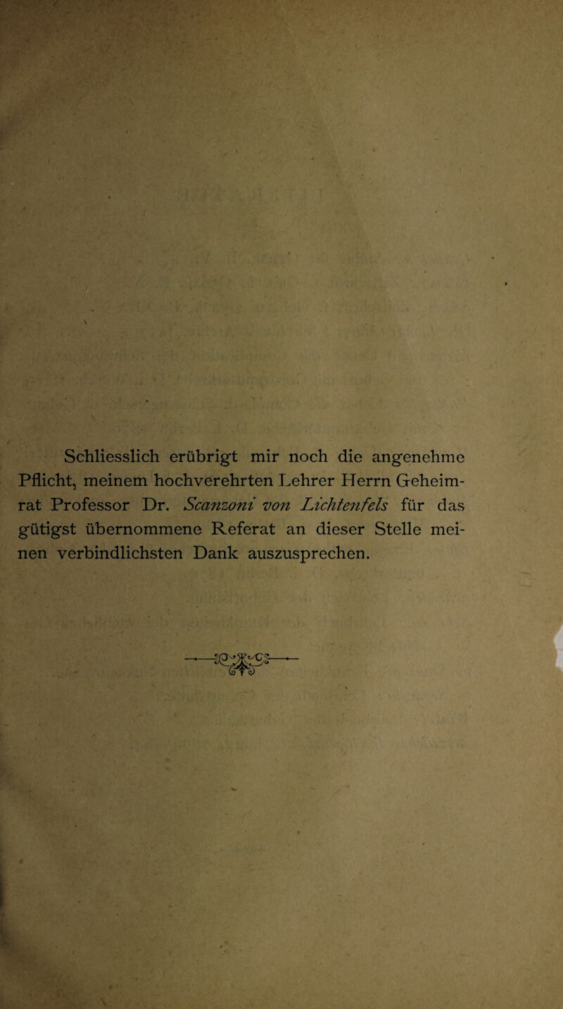 Schliesslich erübrigt mir noch die angenehme Pflicht, meinem hochverehrten Lehrer Herrn Geheim¬ rat Professor Dr. Scanzoni von Lichtenfeis für das gütigst übernommene Referat an dieser Stelle mei¬ nen verbindlichsten Dank auszusprechen.