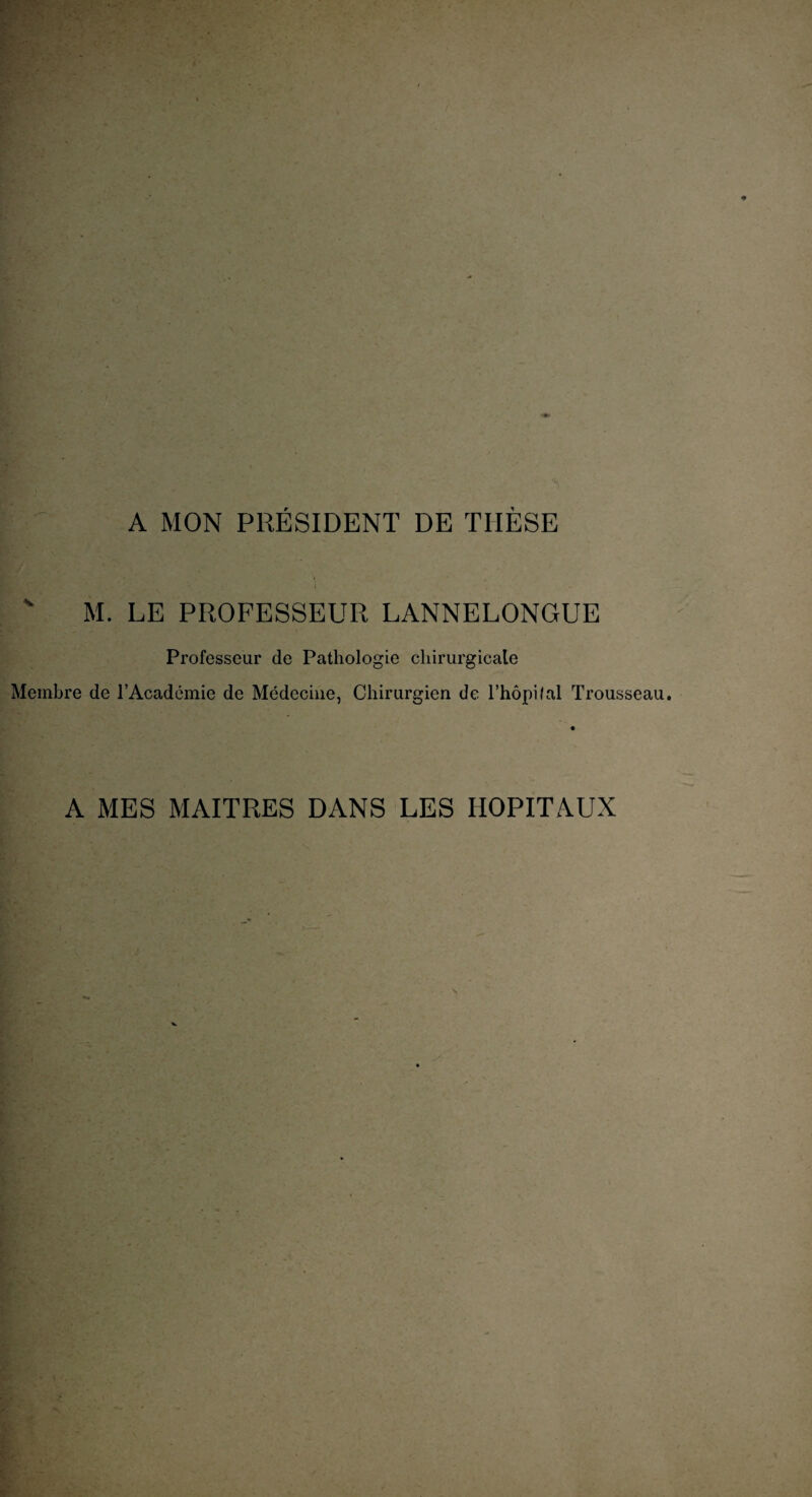A MON PRÉSIDENT DE TIIÈSE ' M. LE PROFESSEUR LANNELONGUE Professeur de Pathologie chirurgicale Membre de l’Académie de Médecine, Chirurgien de l’hôpilal Trousseau. A MES MAITRES DANS LES HOPITAUX