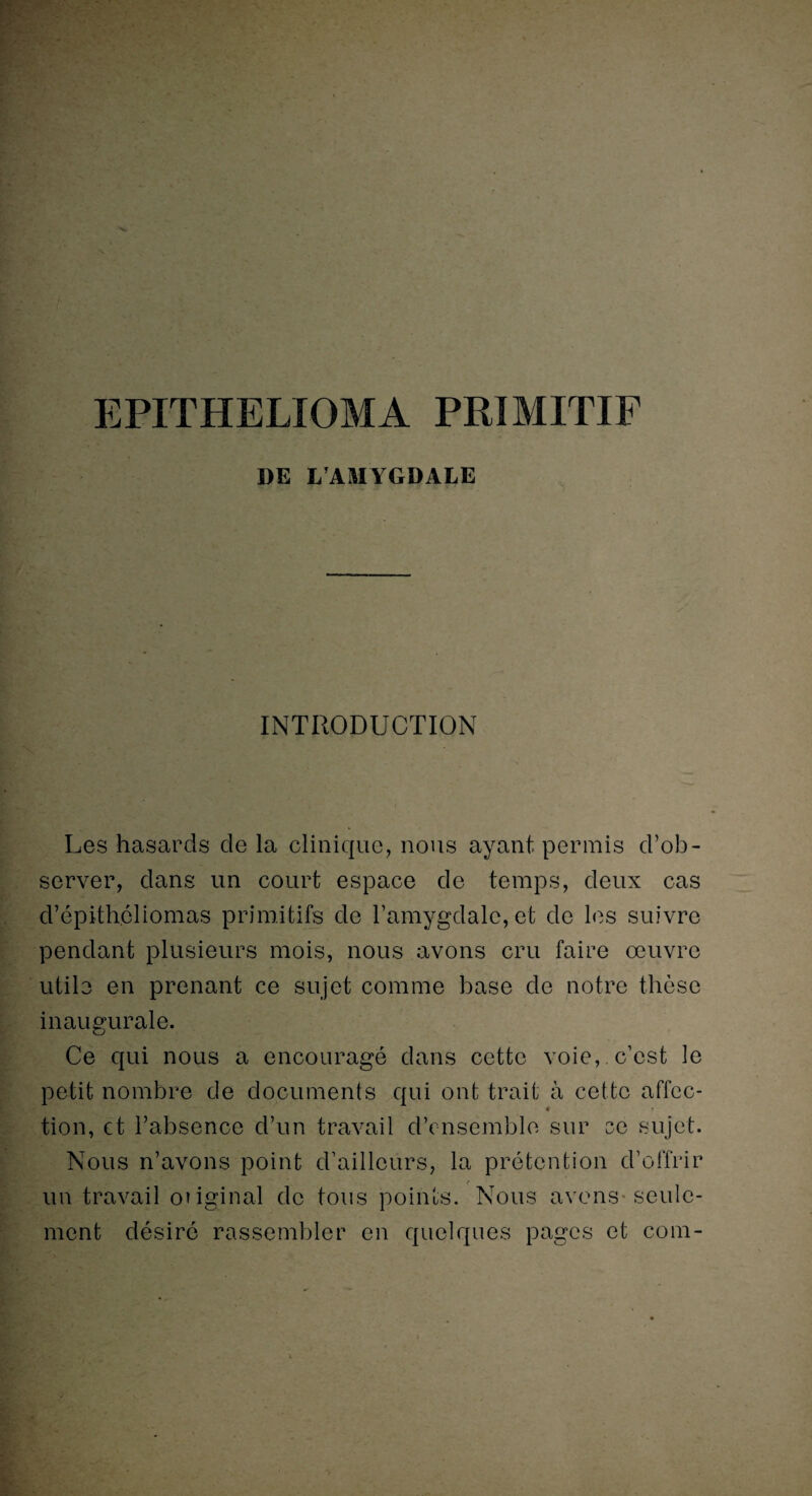EPITHELIOMA PRIMITIF DE L'AMYGDALE INTRODUCTION Les hasards de la clinique, nous ayant permis d’ob¬ server, dans un court espace de temps, deux cas d’épithéliomas primitifs de l’amygdale, et de les suivre pendant plusieurs mois, nous avons cru faire œuvre utile en prenant ce sujet comme base de notre thèse inaugurale. Ce qui nous a encouragé dans cette voie,, c’est le petit nombre de documents qui ont trait à cette affec- « tion, et l’absence d’un travail d’ensemble sur ec sujet. Nous n’avons point d’ailleurs, la prétention d’offrir <* un travail ouginal de tous points. Nous avons seule¬ ment désiré rassembler en quelques pages et com-