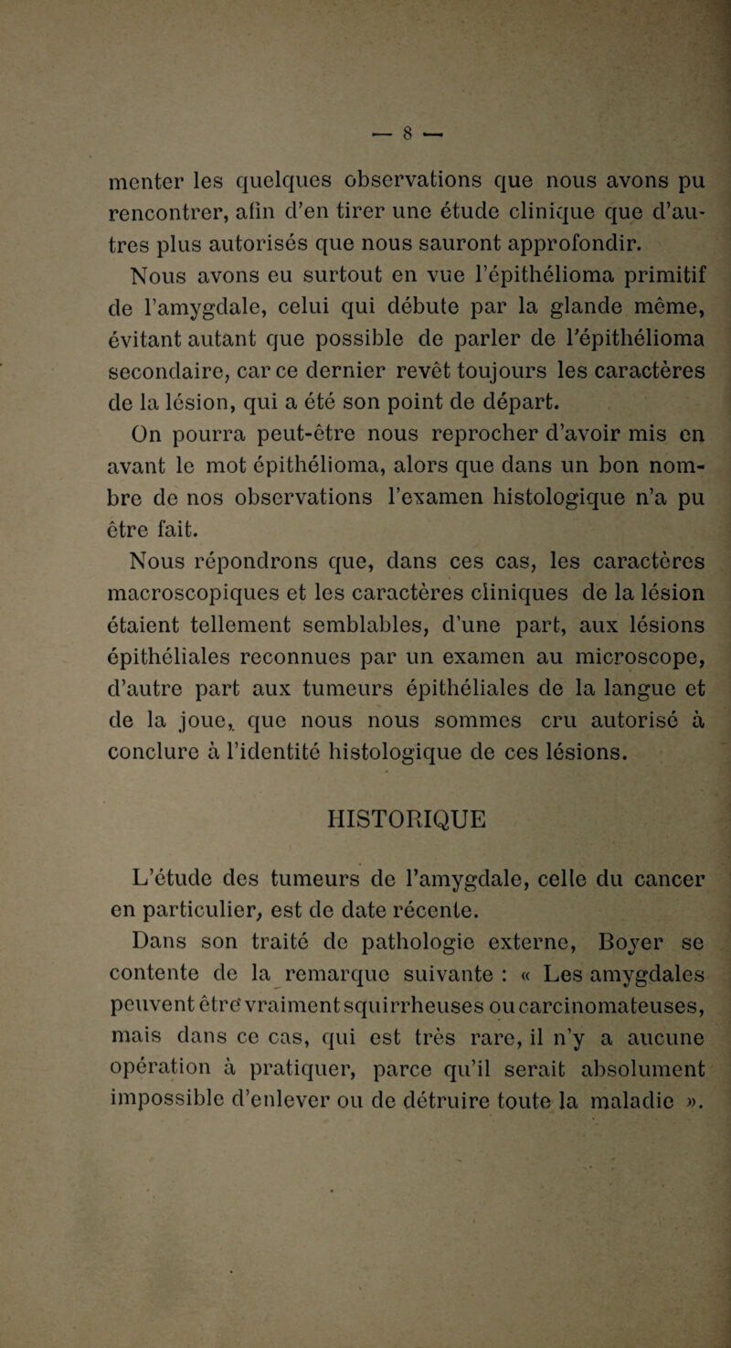 menter les quelques observations que nous avons pu rencontrer, afin cl’en tirer une étude clinique que d’au¬ tres plus autorisés que nous sauront approfondir. Nous avons eu surtout en vue l’épithélioma primitif de l’amygdale, celui qui débute par la glande même, évitant autant que possible de parler de Tépithélioma secondaire, car ce dernier revêt toujours les caractères de la lésion, qui a été son point de départ. On pourra peut-être nous reprocher d’avoir mis en avant le mot épithélioma, alors que dans un bon nom¬ bre de nos observations l’examen histologique n’a pu être fait. Nous répondrons que, dans ces cas, les caractères macroscopiques et les caractères cliniques de la lésion étaient tellement semblables, d’une part, aux lésions épithéliales reconnues par un examen au microscope, d’autre part aux tumeurs épithéliales de la langue et de la joue,, que nous nous sommes cru autorisé à conclure à l’identité histologique de ces lésions. HISTORIQUE L’étude des tumeurs de l’amygdale, celle du cancer en particulier, est de date récente. Dans son traité de pathologie externe, Boyer se contente de la remarque suivante : « Les amygdales peuvent être'vraiment squirrheuses ou carcinomateuses, mais dans ce cas, qui est très rare, il n’y a aucune opération à pratiquer, parce qu’il serait absolument impossible d’enlever ou de détruire toute la maladie ».