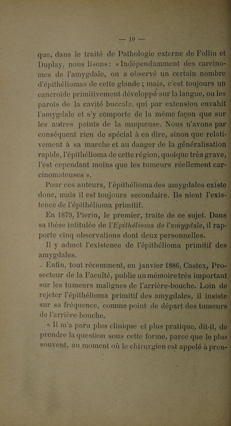 que, dans le traité de Pathologie externe de Follin et Duplay, nous lisons: «Indépendamment des carcino¬ mes de l’amygdale, on a observé un certain nombre d’épithéliomas de cette glande ; mais, c’est toujours un cancroïde primitivement développé sur la langue, ouïes parois de la cavité buccale, qui par extension envahit l’amygdale et s’y comporte de la même façon que sur les autres points de la muqueuse. Nous n’avons par conséquent rien de spécial à en dire, sinon que relati¬ vement à sa marche et au danger de la généralisation rapide, l’épithélioma de cette région, quoique très grave, l’est cependant moins que les tumeurs réellement car¬ cinomateuses ». Pour ces auteurs, l’épithéliomades amygdales existe donc, mais il est toujours secondaire. Ils nient P exis¬ tence de l’épithélioma primitif. En 1879, Pierin, le premier, traite de ce sujet. Dans sa thèse intitulée de YEpithélioma de Vamygdale, il rap¬ porte cinq observations dont deux personnelles. Il y admet l’existence de l’épithélioma primitif des amygdales. Enfin, tout récemment, en janvier 1886, Castex, Pro¬ secteur de la Faculté, publie un mémoire très important sur les tumeurs malignes de l’arrière-bouche. Loin de rejeter l’épithélioma primitif des amygdales, il insiste sur sa fréquence, comme point de départ des tumeurs de l'arrière-bouche. « Il m’a paru plus clinique et plus pratique, dit-il, de prendre la question sous cette forme, parce que le plus souvent, au moment où le chirurgien est appelé àpren-