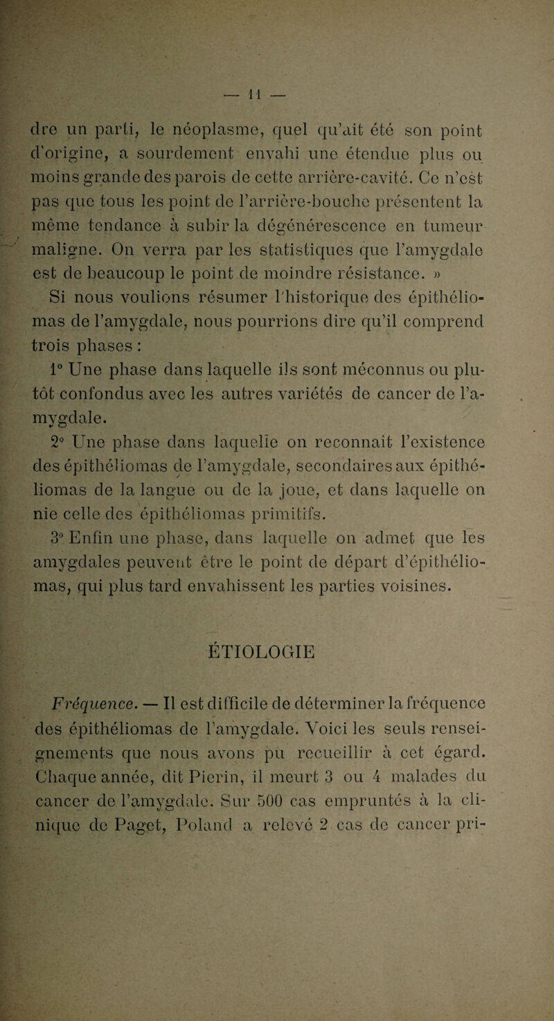 cire un parti, le néoplasme, quel qu’ait été son point cl’origine, a sourdement envahi une étendue plus ou moins grande des parois de cette arrière-cavité. Ce n’est pas que tous les point de l’arrière-bouche présentent la même tendance à subir la dégénérescence en tumeur maligne. On verra par les statistiques que l’amygdale est de beaucoup le point de moindre résistance. » Si nous voulions résumer l'historique des épithélio- mas de l’amygdale, nous pourrions dire qu’il comprend trois phases : 1° Une phase dans laquelle iis sont méconnus ou plu¬ tôt confondus avec les autres variétés de cancer de l’a¬ mygdale. 2° Une phase dans laquelle on reconnaît l’existence des épithéliomas de l’amygdale, secondaires aux épithé- liomas de la langue ou de la joue, et dans laquelle on nie celle des épithéliomas primitifs. 3° Enfin une phase, dans laquelle on admet que les amygdales peuvent être le point de départ d’épithélio- mas, qui plus tard envahissent les parties voisines. ÉTIOLOGIE Fréquence. — Il est difficile de déterminer la fréquence des épithéliomas de l’amygdale. Voici les seuls rensei¬ gnements que nous avons pu recueillir à cet égard. Chaque année, dit Pierin, il meurt 3 ou 4 malades du cancer de l’amygdale. Sur 500 cas empruntés à la cli¬ nique de Paget, Poland a relevé 2 cas de cancer pri-