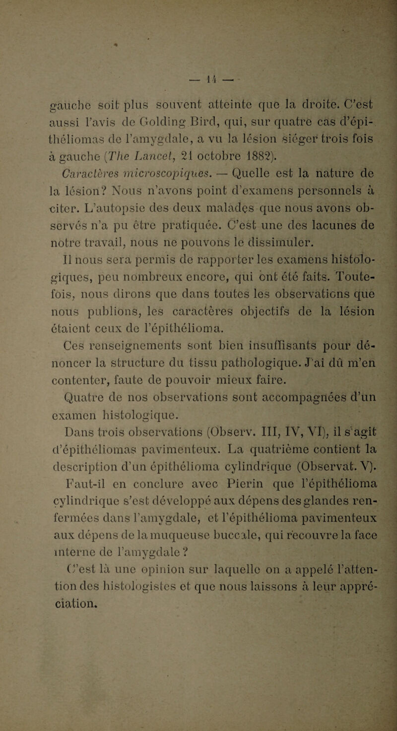 gauche soit plus souvent atteinte que la droite. C/est aussi l’avis de Golding Bird, qui, sur quatre cas d’épi- théliomas de l’amygdale, a vu la lésion siéger trois fois à gauche [The Lancet, 21 octobre 1882). Caractères microscopiques. — Quelle est la nature de la lésion? Nous n’avons point d’examens personnels à citer. L’autopsie des deux malades que nous avons ob¬ servés n’a pu être pratiquée. C’est une des lacunes de notre travail, nous ne pouvons le dissimuler. Il nous sera permis de rapporter les examens histolo¬ giques, peu nombreux encore, qui ont été faits. Toute¬ fois, nous dirons que dans toutes les observations que nous publions, les caractères objectifs de la lésion étaient ceux de l’épithélioma. Ces renseignements sont bien insuffisants pour dé¬ noncer la structure du tissu pathologique. J’ai dû m’en contenter, faute de pouvoir mieux faire. Quatre de nos observations sont accompagnées d’un examen histologique. Dans trois observations (Observ. III, IV, VI), il s'agit d’épithéliomas pavimenteux. La quatrième contient la description d’un épithélioma cylindrique (Observât. V). Faut-il en conclure avec Pierin que l’épïthélioma cylindrique s’est développé aux dépens des glandes ren¬ fermées dans l’amygdale, et l’épithélioma pavimenteux aux dépens de la muqueuse buccale, qui recouvre la face interne de l’amygdale? C’est là une opinion sur laquelle on a appelé l’atten¬ tion des histologistes et que nous laissons à leur appré¬ ciation.