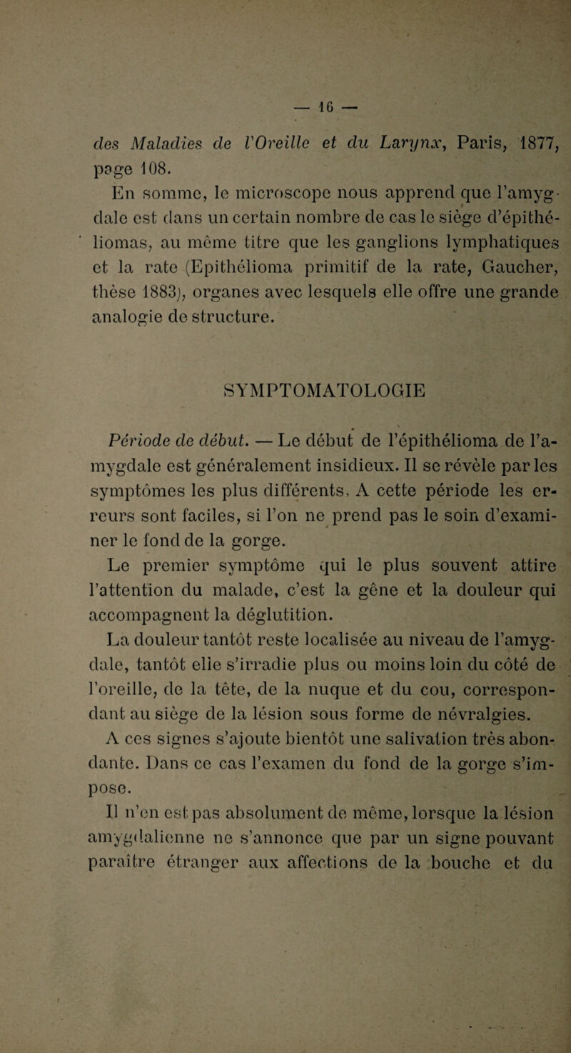 des Maladies de l'Oreille et du Larynx, Paris, 1877, poge 108. En somme, le microscope nous apprend que l’amyg¬ dale est dans un certain nombre de cas le siège d’épithé- liomas, au même titre que les ganglions lymphatiques et la rate (Epithélioma primitif de la rate, Gaucher, thèse 1883], organes avec lesquels elle offre une grande analogie de structure. SYMPTOMATOLOGIE Période de début. — Le début de l’épithélioma de l’a¬ mygdale est généralement insidieux. Il se révèle parles symptômes les plus différents, A cette période les er¬ reurs sont faciles, si l’on ne prend pas le soin d’exami¬ ner le fond de la gorge. Le premier symptôme qui le plus souvent attire l’attention du malade, c’est la gêne et la douleur qui accompagnent la déglutition. La douleur tantôt reste localisée au niveau de l’amyg¬ dale, tantôt elle s’irradie plus ou moins loin du côté de l’oreille, de la tête, de la nuque et du cou, correspon¬ dant au siège de la lésion sous forme de névralgies. A ces signes s’ajoute bientôt une salivation très abon¬ dante. Dans ce cas l’examen du fond de la gorge s’im¬ pose. Il n’en est pas absolument de même, lorsque la lésion amygdalienne ne s’annonce que par un signe pouvant paraître étranger aux affections de la bouche et du i