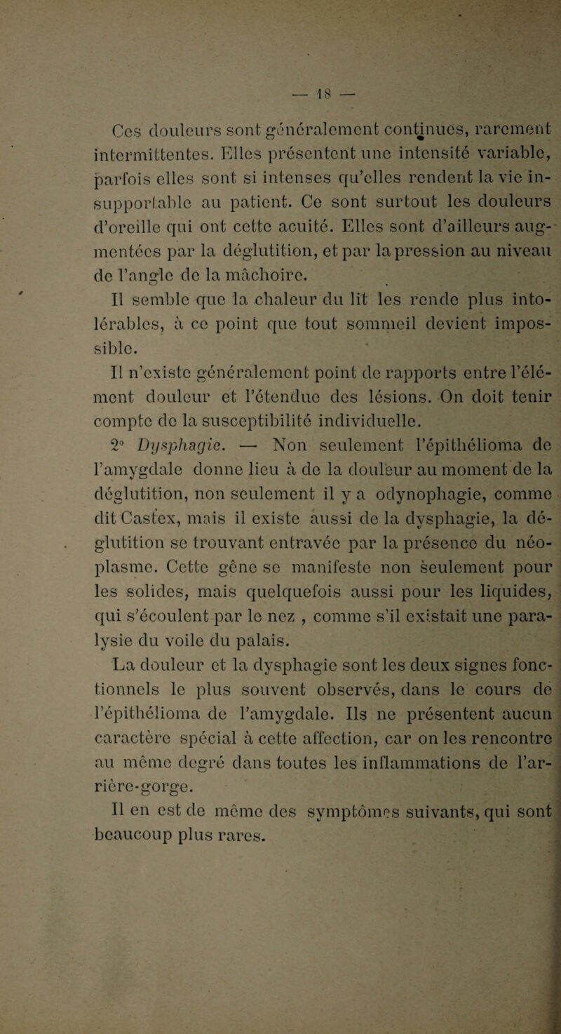 Ces douleurs sont généralement continues, rarement intermittentes. Elles présentent une intensité variable, parfois elles sont si intenses qu’elles rendent la vie in¬ supportable au patient. Ce sont surtout les douleurs d’oreille qui ont cette acuité. Elles sont d’ailleurs aug¬ mentées par la déglutition, et par la pression au niveau de l’angle de la mâchoire. Il semble que la chaleur du lit les rende plus into¬ lérables, à ce point que tout sommeil devient impos¬ sible. Il n’existe généralement point de rapports entre l’élé¬ ment douleur et l’étendue des lésions. On doit tenir compte de la susceptibilité individuelle. 2° Dysphagie. — Non seulement l’épithéliorna de l’amygdale donne lieu à de la douleur au moment de la déglutition, non seulement il y a odynophagie, comme dit Castex, mais il existe aussi de la dysphagie, la dé¬ glutition se trouvant entravée par la présence du néo¬ plasme. Cette gêne se manifeste non seulement pour les solides, mais quelquefois aussi pour les liquides, qui s’écoulent par le nez , comme s’il existait une para¬ lysie du voile du palais. La douleur et la dysphagie sont les deux signes fonc¬ tionnels le plus souvent observés, dans le cours de l’épithélioma de l’amygdale. Ils ne présentent aucun caractère spécial à cette affection, car on les rencontre au même degré dans toutes les inflammations de l’ar¬ rière-gorge. Il en est de même des symptômes suivants, qui sont beaucoup plus rares.