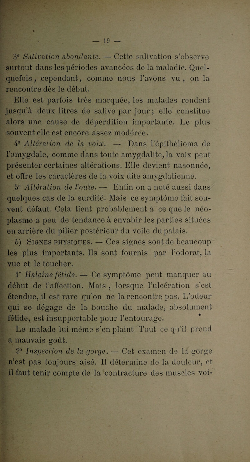 3° Salivation abondante. — Cette salivation s’observe surtout dans les périodes avancées de la maladie. Quel¬ quefois , cependant, comme nous l’avons vu , on la rencontre dès le début. Elle est parfois très marquée, les malades rendent jusqu’à deux litres de salive par jour; elle constitue alors une cause de déperdition importante. Le plus souvent elle est encore assez modérée. 4° Altération de la voix. —- Dans l’épithélioma de l’amygdale, comme dans toute amygdalite, la voix peut présenter certaines altérations. Elle devient nasonnéc, et offre les caractères de la voix dite amygdalienne. 5° Altération de rouïe. — Enfin on a noté aussi dans quelques cas de la surdité. Mais ce symptôme fait sou¬ vent défaut. Cela tient probablement à ce que le néo¬ plasme a peu de tendance à envahir les parties situées en arrière du pilier postérieur du voile du palais. b) Signes physiques. — Ces signes sont de beaucoup les plus importants. Ils sont fournis par l’odorat, la vue et le toucher. 1° Haleine fétide. — Ce symptôme peut manquer au début de l’affection. Mais , lorsque l’ulcération s’est étendue, il est rare qu’on ne la rencontre pas. L’odeur qui se dégage de la bouche du malade, absolument fétide, est insupportable pour l’entourage. Le malade lui-même s’en plaint. Tout ce qu’il prend a mauvais goût. 2° Inspection de la gorge. — Cet examen de la gorge n’est pas toujours aisé. Il détermine de la douleur, et il faut tenir compte de la contracture des muscles voi-