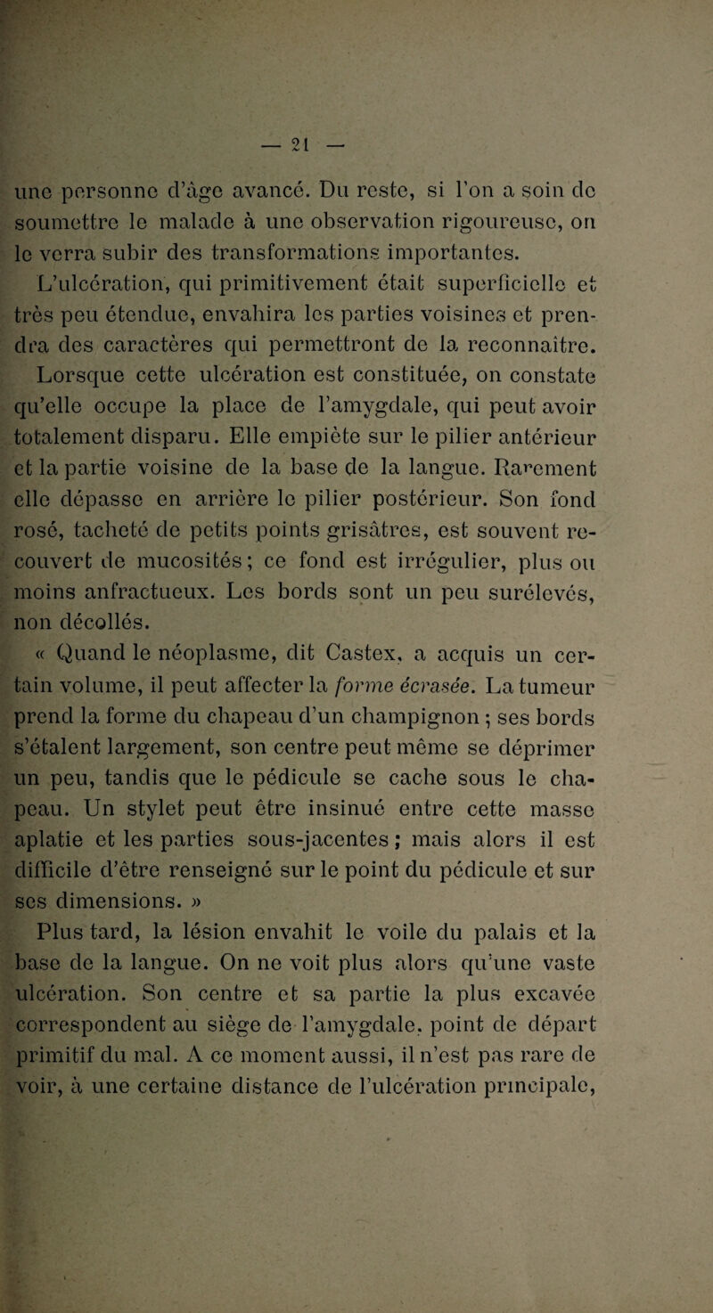 une personne cl’âge avancé. Du reste, si Ton a soin de soumettre le malade à une observation rigoureuse, on le verra subir des transformations importantes. L’ulcération, qui primitivement était superficielle et très peu étendue, envahira les parties voisines et pren¬ dra des caractères qui permettront de la reconnaître. Lorsque cette ulcération est constituée, on constate qu’elle occupe la place de l’amygdale, qui peut avoir totalement disparu. Elle empiète sur le pilier antérieur et la partie voisine de la base de la langue. Rarement elle dépasse en arrière le pilier postérieur. Son fond rosé, tacheté de petits points grisâtres, est souvent re¬ couvert de mucosités ; ce fond est irrégulier, plus ou moins anfractueux. Les bords sont un peu surélevés, non décollés. « Quand le néoplasme, dit Castex, a acquis un cer¬ tain volume, il peut affecter la forme écrasée. La tumeur prend la forme du chapeau d’un champignon ; ses bords s’étalent largement, son centre peut même se déprimer un peu, tandis que le pédicule se cache sous le cha¬ peau. Un stylet peut être insinué entre cette masse aplatie et les parties sous-jacentes ; mais alors il est difficile d’être renseigné sur le point du pédicule et sur ses dimensions. » Plus tard, la lésion envahit le voile du palais et la base de la langue. On ne voit plus alors qu’une vaste ulcération. Son centre et sa partie la plus excavée correspondent au siège de l’amygdale, point de départ primitif du mal. A ce moment aussi, il n’est pas rare de voir, à une certaine distance de l’ulcération principale,