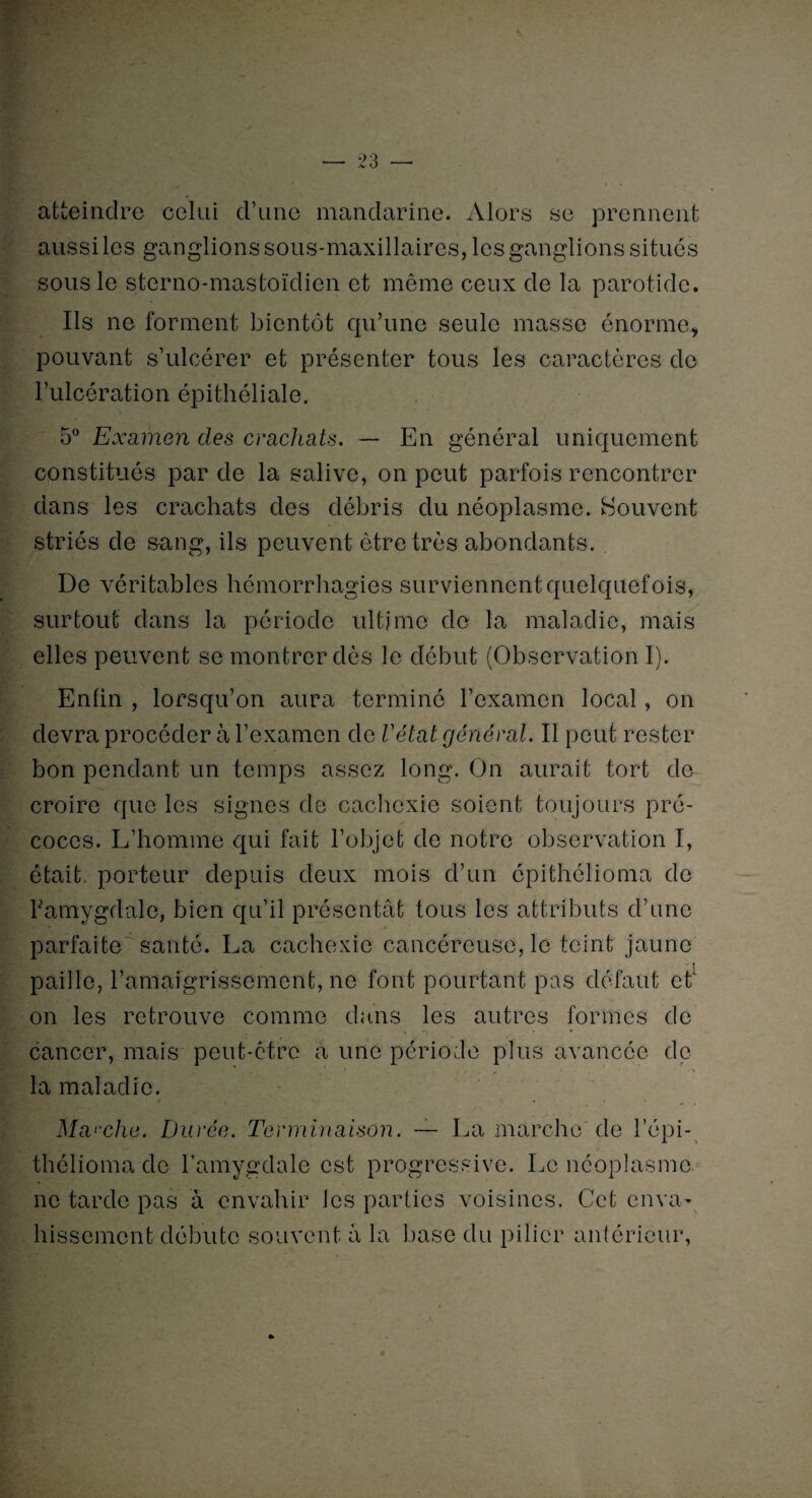 atteindre celui d’une mandarine. Alors se prennent aussi les ganglions sous-maxillaires, les ganglions situés sous le sterno-mastoïdien et même ceux de la parotide. Ils ne forment bientôt qu’une seule masse énorme, pouvant s’ulcérer et présenter tous les caractères de l’ulcération épithéliale. 5° Examen des crachats. — En général uniquement constitués par de la salive, on peut parfois rencontrer dans les crachats des débris du néoplasme. Souvent striés de sang, ils peuvent être très abondants. De véritables hémorrhagies surviennent quelquefois, surtout dans la période ultime de la maladie, mais elles peuvent se montrer dès le début (Observation I). Enfin , lorsqu’on aura terminé l’examen local, on devra procéder à l’examen de l'état général. Il peut rester bon pendant un temps assez long. On aurait tort de croire que les signes de cachexie soient toujours pré¬ coces. L’homme qui fait l’objet de notre observation I, était, porteur depuis deux mois d’un épithélioma de bamygdale, bien qu’il présentât tous les attributs d’une parfaite santé. La cachexie cancéreuse, le teint jaune paille, l’amaigrissement, ne font pourtant pas défaut et on les retrouve comme dans les autres formes de cancer, mais peut-être à une période plus avancée de la maladie. Manche. Durée. Terminaison. — La marche de l’épi- thélioma de l’amygdale est progressive. Le néoplasme ne tarde pas à envahir les parties voisines. Cet enva¬ hissement débute souvent à la base du pilier antérieur,