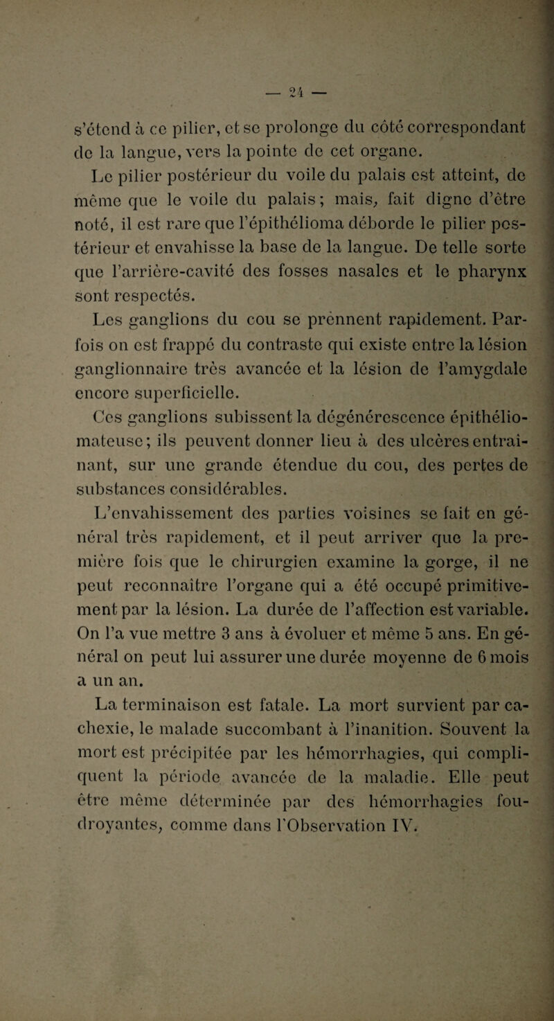 _ OA _ /V X s’étend à ce pilier, et se prolonge du côté correspondant de la langue, vers la pointe de cet organe. Le pilier postérieur du voile du palais est atteint, de même que le voile du palais; mais, fait digne d’être noté, il est rare que l’épithélioma déborde le pilier pos¬ térieur et envahisse la base de la langue. De telle sorte que l’arrière-cavité des fosses nasales et le pharynx sont respectés. Les ganglions du cou se prennent rapidement. Par¬ fois on est frappé du contraste qui existe entre la lésion ganglionnaire très avancée et la lésion de l’amygdale encore superficielle. Ces ganglions subissent la dégénérescence épithélio- mateusc ; ils peuvent donner lieu à des ulcères entraî¬ nant, sur une grande étendue du cou, des pertes de substances considérables. L’envahissement des parties voisines se fait en gé¬ néral très rapidement, et il peut arriver que la pre¬ mière fois que le chirurgien examine la gorge, il ne peut reconnaître l’organe qui a été occupé primitive¬ ment par la lésion. La durée de l’affection est variable. On l’a vue mettre 3 ans à évoluer et même 5 ans. En gé¬ néral on peut lui assurer une durée moyenne de 6 mois a un an. La terminaison est fatale. La mort survient par ca¬ chexie, le malade succombant à l’inanition. Souvent la mort est précipitée par les hémorrhagies, qui compli¬ quent la période avancée de la maladie. Elle peut être même déterminée par des hémorrhagies fou¬ droyantes, comme dans l'Observation IV.