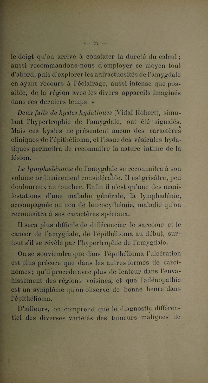 le cloigt qu’on arrive à constater la dureté du calcul ; aussi recommandons-nous d’employer ce moyen tout d’abord, puis d’explorer les anfractuosités de l’amygdale en ayant recours à l’éclairage, aussi intense que pos¬ sible, de la région avec les divers appareils imaginés dans ces derniers temps. » Deux faits de kystes hydatiques (Vidal Robert), simu¬ lant l’hypertrophie de l’amygdale, ont été signalés. % Mais ces kystes ne présentent aucun des caractères cliniques de l’épithélioma, et l’issue des vésicules hyda¬ tiques permettra de reconnaître la nature intime de la lésion. Le lymphadénomè de l’amygdale se reconnaîtra à son volume ordinairement considérable. Il est grisâtre, peu douloureux au toucher. Enfin il n’est qu’une des mani¬ festations d’une maladie générale, la lymphadénie, accompagnée ou non de leucocythémie, maladie qu’on reconnaîtra à scs caractères spéciaux. Il sera plus difficile de différencier le sarcome et le cancer de l’amygdale, de l’épithélioma au début, sur¬ tout s’il se révèle par l’hypertrophie de l’amygdale. On se souviendra que dans l’épithélioma l’ulcération est plus précoce que dans les autres formes de carci¬ nomes ; qu’il procède avec plus de lenteur dans l’enva¬ hissement des régions voisines, et que l’adénopathie est un symptôme qu’on observe de bonne heure dans l’épithélioma. D’ailleurs, on comprend que le diagnostic différen¬ tiel des diverses variétés des tumeurs malignes de