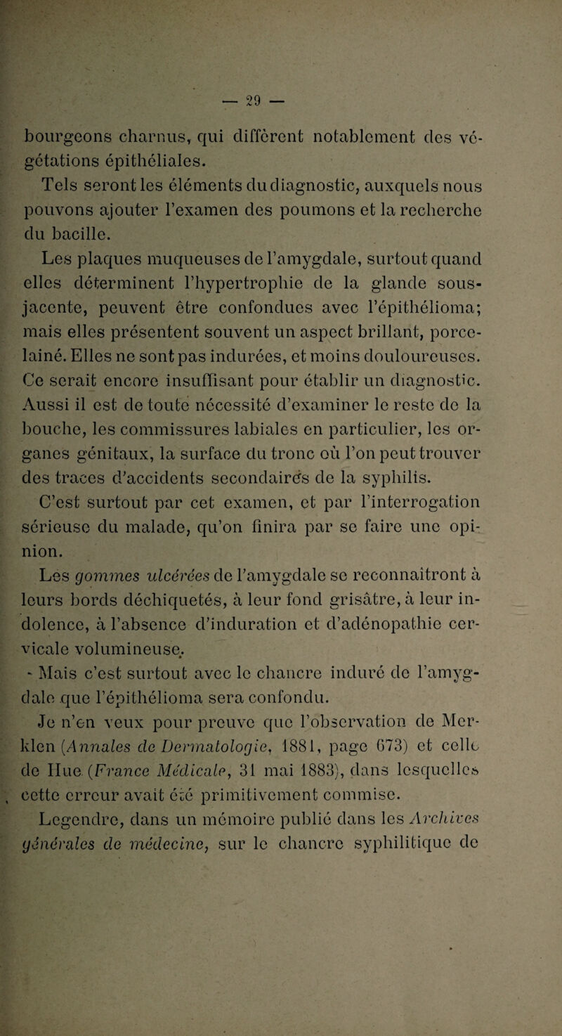 bourgeons charnus, qui diffèrent notablement des vé¬ gétations épithéliales. Tels seront les éléments dudiagnostic, auxquels nous pouvons ajouter l’examen des poumons et la recherche du bacille. Les plaques muqueuses de l’amygdale, surtout quand elles déterminent l’hypertrophie de la glande sous- jacente, peuvent être confondues avec l’épithélioma; mais elles présentent souvent un aspect brillant, porce- lainé. Elles ne sont pas indurées, et moins douloureuses. Ce serait encore insuffisant pour établir un diagnostic. Aussi il est de toute nécessité d’examiner le reste de la bouche, les commissures labiales en particulier, les or¬ ganes génitaux, la surface clu tronc où l’on peut trouver des traces d’accidents secondaires de la syphilis. C’est surtout par cet examen, et par l’interrogation sérieuse du malade, qu’on finira par se faire une opi¬ nion. Les gommes ulcérées de l’amygdale se reconnaîtront à leurs bords déchiquetés, à leur fond grisâtre, à leur in¬ dolence, à l’absence d’induration et d’adénopathie cer¬ vicale volumineuse. - Mais c’est surtout avec le chancre induré de l’amyg¬ dale que l’épithélioma sera confondu. Je n’en veux pour preuve que l’observation de Mcr- klen (Annales de Dermatologie, 1881, page G73) et celle de Ilue. (France Médicale, 31 mai 1883), dans lesquelles ; cette erreur avait été primitivement commise. Legendre, dans un mémoire publié dans les Archives générales de médecine, sur le chancre syphilitique de