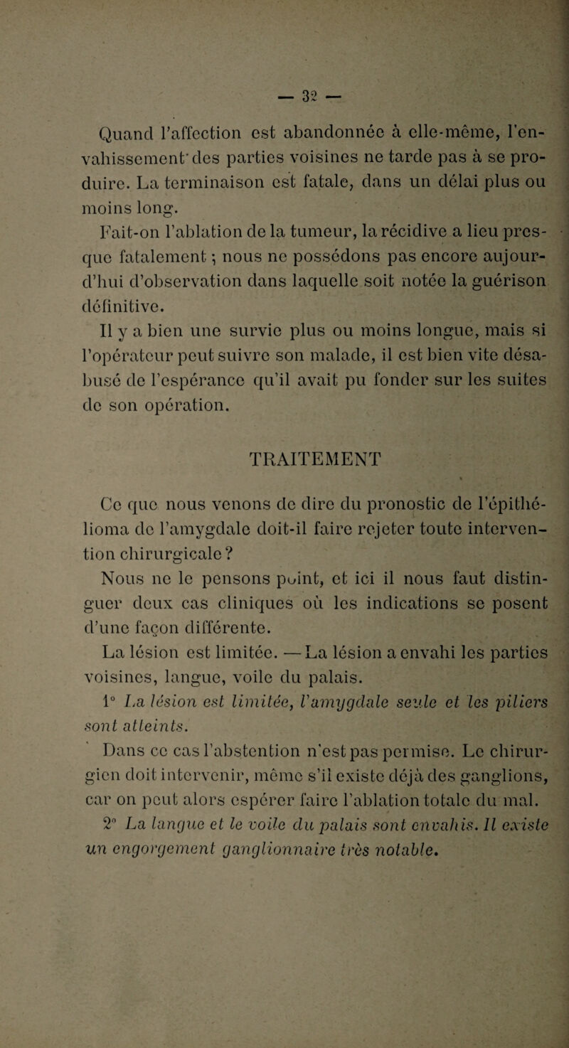 Quand l’affection est abandonnée à elle-même, l’en¬ vahissement'des parties voisines ne tarde pas à se pro¬ duire. La terminaison est fatale, dans un délai plus ou moins long. Fait-on l’ablation de la tumeur, la récidive a lieu pres¬ que fatalement -, nous ne possédons pas encore aujour¬ d’hui d’observation dans laquelle soit notée la guérison définitive. Il y a bien une survie plus ou moins longue, mais si l’opérateur peut suivre son malade, il est bien vite désa¬ busé de l’espérance qu’il avait pu fonder sur les suites de son opération. TRAITEMENT . * Ce que nous venons de dire du pronostic de l’épithé- lioma de l’amygdale doit-il faire rejeter toute interven¬ tion chirurgicale ? Nous ne le pensons point, et ici il nous faut distin¬ guer deux cas cliniques où les indications se posent d’une façon différente. La lésion est limitée. —La lésion a envahi les parties voisines, langue, voile du palais. 1° La lésion est limitée, Vamygdale seule et les piliers sont atteints. Dans ce cas l’abstention n’est pas permise. Le cliirur- car on peut alors espérer faire l’ablation totale du mal. 2° La langue et le voile du palais sont envahis. Il existe un engorgement ganglionnaire très notable.