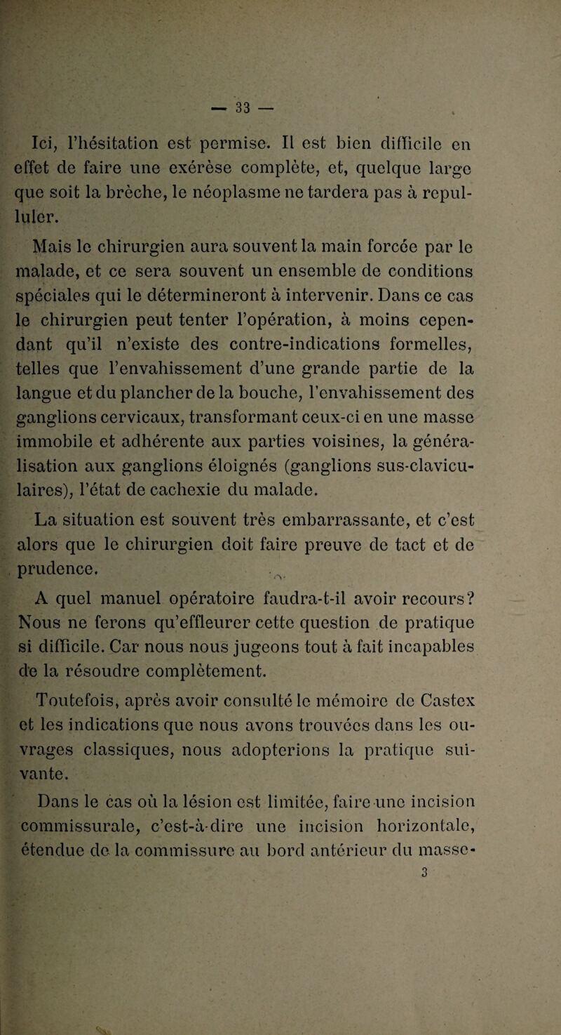 Ici, l’hésitation est permise. Il est bien difficile en effet de faire une exérèse complète, et, quelque large que soit la brèche, le néoplasme ne tardera pas à repul¬ luler. Mais le chirurgien aura souvent la main forcée par le malade, et ce sera souvent un ensemble de conditions spéciales qui le détermineront à intervenir. Dans ce cas le chirurgien peut tenter l’opération, à moins cepen¬ dant qu’il n’existe des contre-indications formelles, telles que l’envahissement d’une grande partie de la langue et du plancher de la bouche, l’envahissement des ganglions cervicaux, transformant ceux-ci en une masse immobile et adhérente aux parties voisines, la généra¬ lisation aux ganglions éloignés (ganglions sus-clavicu¬ laires), l’état de cachexie du malade. La situation est souvent très embarrassante, et c’est alors que le chirurgien doit faire preuve de tact et de prudence. A quel manuel opératoire faudra-t-il avoir recours? Nous ne ferons qu’effleurer cette question de pratique si difficile. Car nous nous jugeons tout à fait incapables de la résoudre complètement. Toutefois, après avoir consulté le mémoire de Castex et les indications que nous avons trouvées dans les ou¬ vrages classiques, nous adopterions la pratique sui¬ vante. Dans le cas où la lésion est limitée, faire une incision commissurale, c’est-à-dire une incision horizontale, étendue de la commissure au bord antérieur du masse - 3