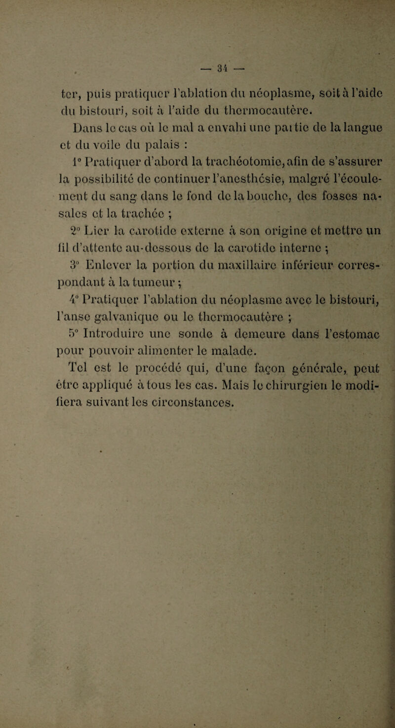ter, puis pratiquer l’ablation du néoplasme, soit à l’aicle du bistouri, soit à l'aide du thermocautère. Dans le cas où le mal a envahi une partie de la langue et du voile du palais : 1° Pratiquer d’abord la trachéotomie, afin de s’assurer la possibilité de continuer l’anesthésie* malgré l’écoule¬ ment du sang dans le fond de la bouche, des fosses na¬ sales et la trachée ; 2° Lier la carotide externe à son origine et mettre un lil d’attente au-dessous de la carotide interne *, 3° Enlever la portion du maxillaire inférieur corres¬ pondant à la tumeur -, 4° Pratiquer l’ablation du néoplasme avec le bistouri, l’anse galvanique ou le thermocautère ; 5° Introduire une sonde à demeure dans l’estomac pour pouvoir alimenter le malade. Tel est le procédé qui, d’une façon générale, peut être appliqué à tous les cas. Mais le chirurgien le modi¬ fiera suivant les circonstances.