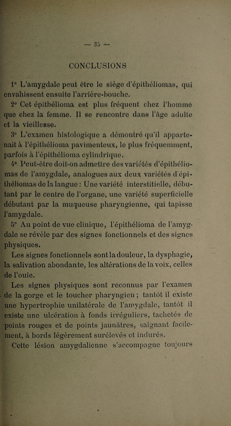 CONCLUSIONS 1° L’amygdale peut être le siège d’épithéliomas, qui envahissent ensuite l’arrière-bouche. 2° Cet épithélioma est plus frequent chez l’homme que chez la femme. Il se rencontre dans l’âge adulte et la vieillesse. 3° L’examen histologique a démontré qu’il apparte¬ nait à l’épithélioma pavimenteux, le plus fréquemment, parfois à l’épithélioma cylindrique. 4° Peut-être doit-on admettre des variétés d’épithélio¬ mas de l’amygdale, analogues aux deux variétés d’épi¬ théliomas de la langue : Une variété interstitielle, débu¬ tant par le centre de l’organe, une variété superficielle débutant par la muqueuse pharyngienne, qui tapisse l’amygdale. 5° Au point de vue clinique, l’épithélioma de l’amyg¬ dale se révèle par des signes fonctionnels et des signes physiques. Les signes fonctionnels sont la douleur, la dysphagie, la salivation abondante, les altérations de la voix, celles de l’ouïe. Les signes physiques sont reconnus par l’examen de la gorge et le toucher pharyngien ; tantôt il existe une hypertrophie unilatérale de l’amygdale, tantôt il existe une ulcération à fonds irréguliers, tachetés de points rouges et de points jaunâtres, saignant facile¬ ment, à bords légèrement surélevés et indurés. Cette lésion amygdalicnnc s’accompagne toujours