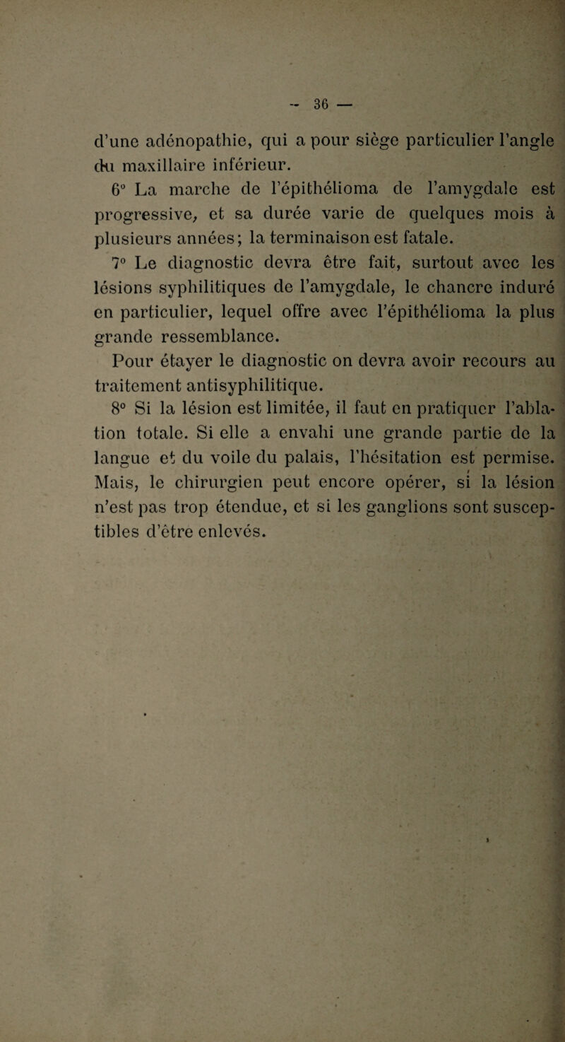 d’une adénopathie, qui a pour siège particulier l’angle cki maxillaire inférieur. 6° La marche de l’épithélioma de l’amygdale est progressive^ et sa durée varie de quelques mois à plusieurs années; la terminaison est fatale. 7° Le diagnostic devra être fait, surtout avec les lésions syphilitiques de l’amygdale, le chancre induré en particulier, lequel offre avec l’épithélioma la plus grande ressemblance. Pour étayer le diagnostic on devra avoir recours au traitement antisyphilitique. 8° Si la lésion est limitée, il faut en pratiquer l’abla¬ tion totale. Si elle a envahi une grande partie de la langue et du voile du palais, l’hésitation est permise. ! Mais, le chirurgien peut encore opérer, si la lésion n’est pas trop étendue, et si les ganglions sont suscep¬ tibles d’être enlevés. H