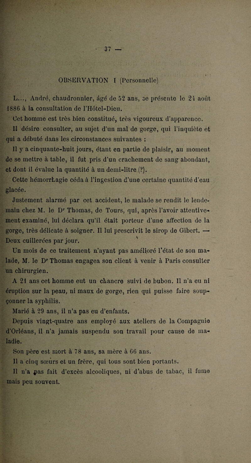 OBSERVATION I (Personnelle) L..., André, chaudronnier, âgé de 52 ans, se présente le 2i août 1886 à la consultation de l’Hôtel-Dieu. Cet homme est très bien constitué, très vigoureux d’apparence. Il désire consulter, au sujet d’un mal de gorge, qui l’inquiète et qui a débuté dans les circonstances suivantes : Il y a cinquante-huit jours, étant en partie de plaisir, au moment de se mettre à table, il fut pris d’un crachement de sang abondant, et dont il évalue la quantité à un demi-litre (?). Cette hémorrhagie céda à l’ingestion d’une certaine quantité d’eau glacée. Justement alarmé par cet accident, le malade se rendit le lende¬ main chez M. le Dr Thomas, de Tours, qui, après l’avoir attentive¬ ment examiné, lui déclara qu’il était porteur d’une affection de la gorge, très délicate à soigner. Il lui prescrivit le sirop de Gibert. — Deux cuillerées par jour. Un mois de ce traitement n’ayant pas amélioré l’état de son ma¬ lade, M. le Dr Thomas engagea son client à venir à Paris consulter un chirurgien. A 21 ans cet homme eut un chancre suivi de bubon. Il n’a eu ni éruption sur la peau, ni maux de gorge, rien qui puisse faire soup¬ çonner la syphilis. Marié à 29 ans, il n’a pas eu d’enfants. Depuis vingt-quatre ans employé aux ateliers de la Compagnie d’Orléans, il n’a jamais suspendu son travail pour cause de ma¬ ladie. Son père est mort à 78 ans, sa mère à 66 ans. Il a cinq soeurs et un frère, qui tous sont bien portants. Il n’a 4pas fait d’excès alcooliques, ni d’abus de tabac, il fume mais peu souvent.