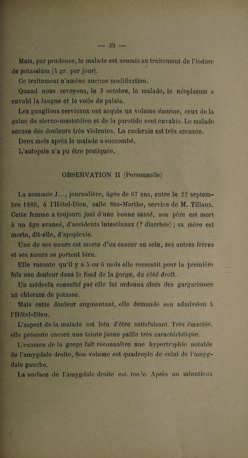 Mais, par prudence, le malade est soumis au traitement de l’iodure de potassium (4 gr. par jour). Ce traitement n’amène aucune modification. Quand nous revoyons, le 3 octobre, le malade, le néoplasme a envahi la langue et le voile du palais. Les ganglions cervicaux ont acquis un volume énorme, ceux de la gaine du sterno-mastoïdien et de la parotide sont envahis. Le malade accuse des douleurs très violentes. La cachexie est très accusée. Deux mois après le malade a succombé. L’autopsie n’a pu être pratiquée. ■Si&Jfg r OBSERVATION II (Personnelle) La nommée J..., journalière, âgée de 67 ans, entre le 22 septem¬ bre 1886, à l’Hôtel-Dieu, salle Stc-Marthe, service de M. Tillaux. Cette femme a toujours joui d’une bonne santé, son père est mort à un âge avancé, d’accidents intestinaux (? diarrhée) ; sa mère est morte, dit-elle, d’apoplexie. Une de ses sœurs est morte d’un cancer au sein, ses autres frères et ses sœurs se portent bien. Elle raconte qu’il y a 5 ou 6 mois elle ressentit pour la première fois une douleur dans le fond de la gorge, du côté droit. Un médecin consulté par elle lui ordonna alors des gargarismes au chlorate de potasse. Mais cette douleur augmentant, elle demande son admission à P Hôtel-Dieu. L’aspect de la malade est loin d’être satisfaisant. Très émaciée, elle présente encore une teinte jaune paille très caractéristique. L’examen de la gorge fait reconnaître une hypertrophie notable de l’amygdale droite. Son volume est quadruple de celui de l’amvg- dale gauche. La surface de l’amygdale droite est rosée. Après un minutieux