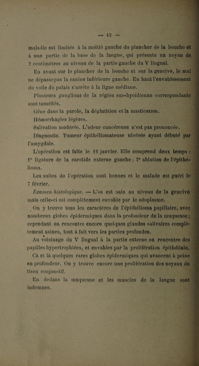 maladie est limitée à la moitié gaucho du plancher de la bouche et à une partie de la base de la langue, qui présente un noyau de 2 centimètres au niveau de la partie gauche du V lingual. En avant sur le plancher de la bouche et sur la gencive, le mal ne dépassepas la canine inférieure gauche. En haut l’envahissement du voile du palais s’arrête à la ligne médiane. Plusieurs ganglions de la région sus-hyoïdienne correspondante sont tuméfiés. Gêne dans la parole, la déglutition et la mastication. Hémorrhagies légères. Salivation modérée. L’odeur cancéreuse n’est pas prononcée. Diagnostic. Tumeur épithéliomateuse ulcérée ayant débuté par l’amygdale. L’opération est faite le 16 janvier. Elle comprend deux temps : 1° ligature de la carotide externe gaucho; 2° ablation de l’épithé- lioma. Les suites de l’opération sont bonnes et le malade est guéri le 7 février. Æ Examen histologique. — L’os est sain au niveau de la gencive mais celle-ci est complètement envahie par le néoplasme. On y trouve tous les caractères de l’épithélioma papillaire, avec nombreux globes épidermiques dans la profondeur de la muqueuse; cependant on rencontre encore quelques glandes salivaires complè¬ tement saines, tout à fait vers les parties profondes. Au voisinage du V lingual à la partie externe on rencontre des papilles hypertrophiées, et envahies par la prolifération épithéliale. Cà et là quelques rares globes épidermiques qui avancent à peine en profondeur. On y trouve encore une prolifération des noyaux du tissu conjonctif. En dedans la muqueuse et les muscles de la langue sont indemnes.