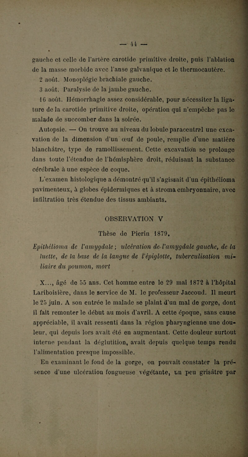 gauche et celle de l’artère carotide primitive droite, puis l’ablation de la masse morbide avec l’anse galvanique et le thermocautère. 2 août. Monoplégie brachiale gauche. 3 août. Paralysie de la jambe gauche. 16 août. Hémorrhagie assez considérable, pour nécessiter la liga¬ ture de la carotide primitive droite, opération qui n’empêche pas le malade de succomber dans la soirée. Autopsie. — On trouve au niveau du lobule paracentral une exca¬ vation de la dimension d’un œuf de poule, remplie d’une matière blanchâtre, type de ramollissement. Cette excavation se prolonge dans toute l’étendue de l’hémisphère droit, réduisant la substance cérébrale à une espèce de coque. L’examen histologique a démontré qu’il s’agissait d’un épithélioma pavimenteux, à globes épidermiques et à stroma embryonnaire, avec infiltration très étendue des tissus ambiants. OBSERVATION V Thèse de Pierin 1879* Epithélioma de l'amygdale ; ulcération de l'amygdale gauche, de la luette, de la base de la langue de l'épiglotte, tuberculisation mi¬ liaire du poumon, mort X..., âgé de 55 ans. Cet homme entre le 29 mai 1872 à l’hôpital Lariboisière, dans le service de M. le professeur Jaccoud. Il meurt le 25 juin. A son entrée le malade se plaint d’un mal de gorge, dont il fait remonter le début au mois d’avril. A cette époque, sans cause appréciable, il avait ressenti dans la région pharyngienne une dou¬ leur, qui depuis lors avait été en augmentant. Cette douleur surtout interne pendant la déglutition, avait depuis quelque temps rendu l’alimentation presque impossible. En examinant le fond de la gorge, on pouvait constater la pré¬ sence d’une ulcération fongueuse végétante, un peu grisâtre par