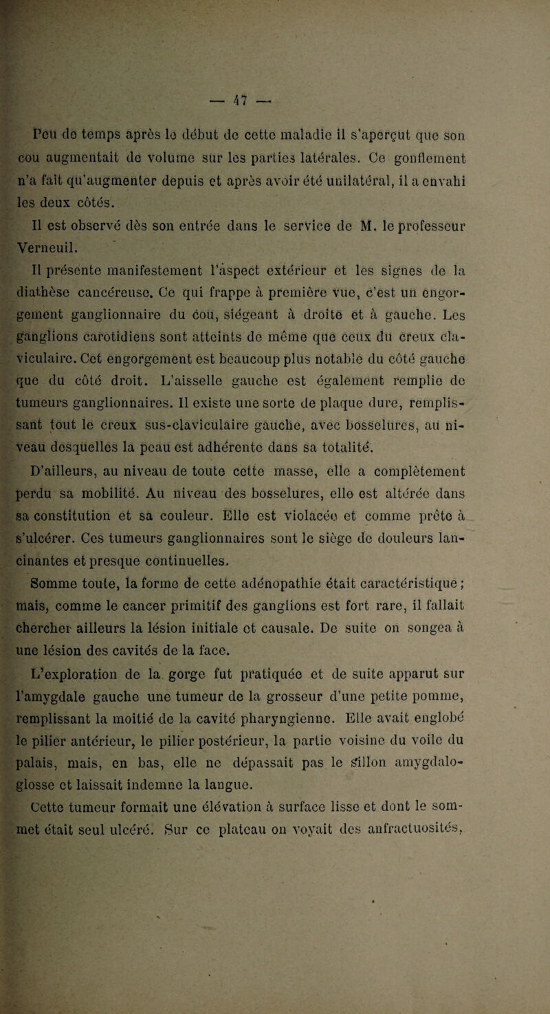 cou augmentait de volume sur les parties latérales. Ce gonflement n’a fait qu’augmenter depuis et après avoir été Unilatéral, il a envahi les deux côtés. Il est observé dès son entrée dans le service de M. le professeur Verneuil. Il présente manifestement l’aspect extérieur et les signes de la diathèse cancéreuse. Ce qui frappe à première vue, c’est un engor¬ gement ganglionnaire du cou, siégeant à droite et à gauche. Les ganglions carotidiens sont atteints de môme que ceux du creux cla¬ viculaire. Cet engorgement est beaucoup plus notable du côté gauche que du côté droit. L’aisselle gauche est également remplie de tumeurs ganglionnaires. Il existe une sorte de plaque dure, remplis¬ sant tout le creux sus-claviculaire gauche, avec bosselures, au ni¬ veau desquelles la peau est adhérente dans sa totalité. D’ailleurs, au niveau de toute cette masse, elle a complètement perdu sa mobilité. Au niveau des bosselures, elle est altérée dans sa constitution et sa couleur. Elle est violacée et comme prête à s’ulcérer. Ces tumeurs ganglionnaires sont le siège de douleurs lan¬ cinantes et presque continuelles. Somme toute, la forme de cette adénopathie était caractéristique ; mais, comme le cancer primitif des ganglions est fort rare, il fallait chercher ailleurs la lésion initiale et causale. De suite on songea à une lésion des cavités de la face. L’exploration de la gorge fut pratiquée et de suite apparut sur l’amygdale gauche une tumeur de la grosseur d’une petite pomme, remplissant la moitié de la cavité pharyngienne. Elle avait englobé le pilier antérieur, le pilier postérieur, la partie voisine du voile du palais, mais, en bas, elle ne dépassait pas le sillon amygdalo- glosse et laissait indemne la langue. Cette tumeur formait une élévation à surface lisse et dont le som¬ met était seul ulcéré. Sur ce plateau on voyait des anfractuosités,