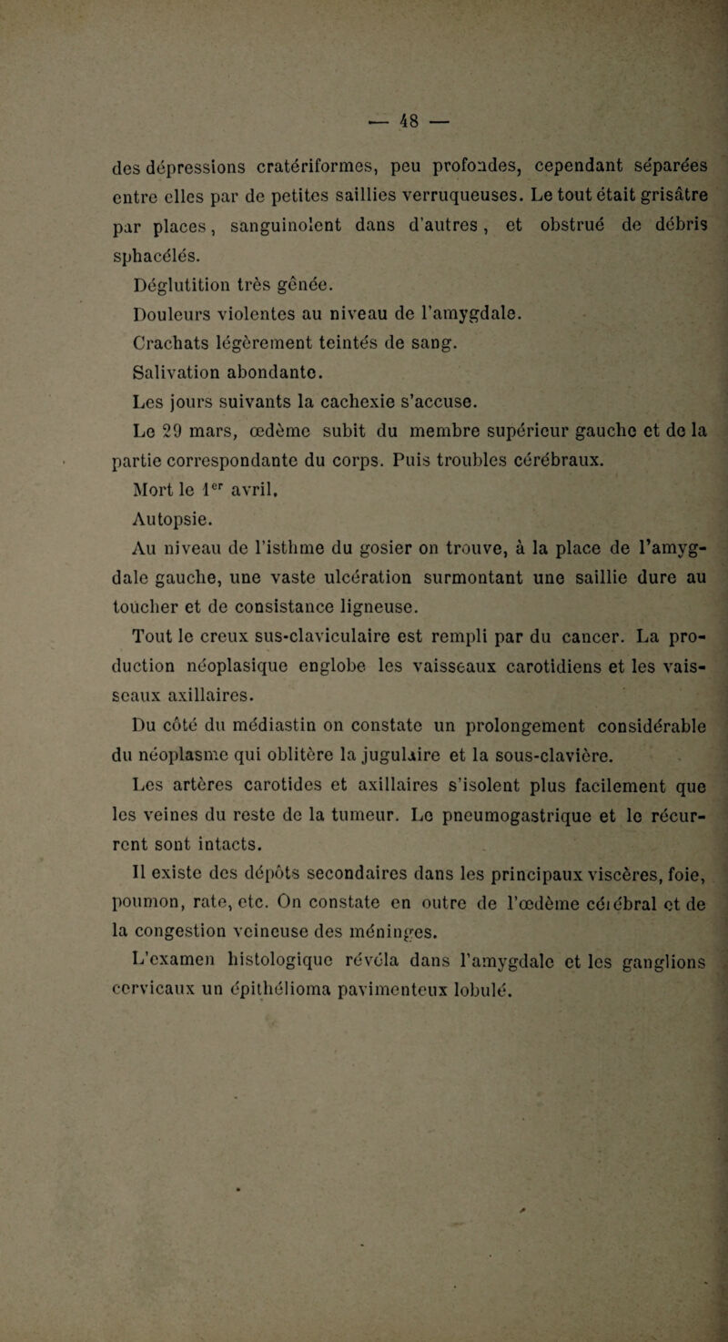 des dépressions cratériformes, peu profondes, cependant séparées entre elles par de petites saillies verruqueuses. Le tout était grisâtre par places, sanguinolent dans d’autres, et obstrué de débris sphacélés. Déglutition très génée. Douleurs violentes au niveau de l’amygdale. Crachats légèrement teintés de sang. Salivation abondante. Les jours suivants la cachexie s’accuse. Le 29 mars, œdème subit du membre supérieur gauche et de la partie correspondante du corps. Puis troubles cérébraux. Mort le 1er avril. Autopsie. Au niveau de l’isthme du gosier on trouve, à la place de l’amyg¬ dale gauche, une vaste ulcération surmontant une saillie dure au toucher et de consistance ligneuse. Tout le creux sus-claviculaire est rempli par du cancer. La pro¬ duction néoplasique englobe les vaisseaux carotidiens et les vais¬ seaux axillaires. Du côté du médiastin on constate un prolongement considérable du néoplasme qui oblitère la jugulaire et la sous-clavière. Les artères carotides et axillaires s’isolent plus facilement que les veines du reste de la tumeur. Le pneumogastrique et le récur¬ rent sont intacts. Il existe des dépôts secondaires dans les principaux viscères, foie, poumon, rate, etc. On constate en outre de l’œdème célébrai et de la congestion veineuse des méninges. L’examen histologique révéla dans l’amygdale et les ganglions cervicaux un épithélioma pavimenteux lobule.