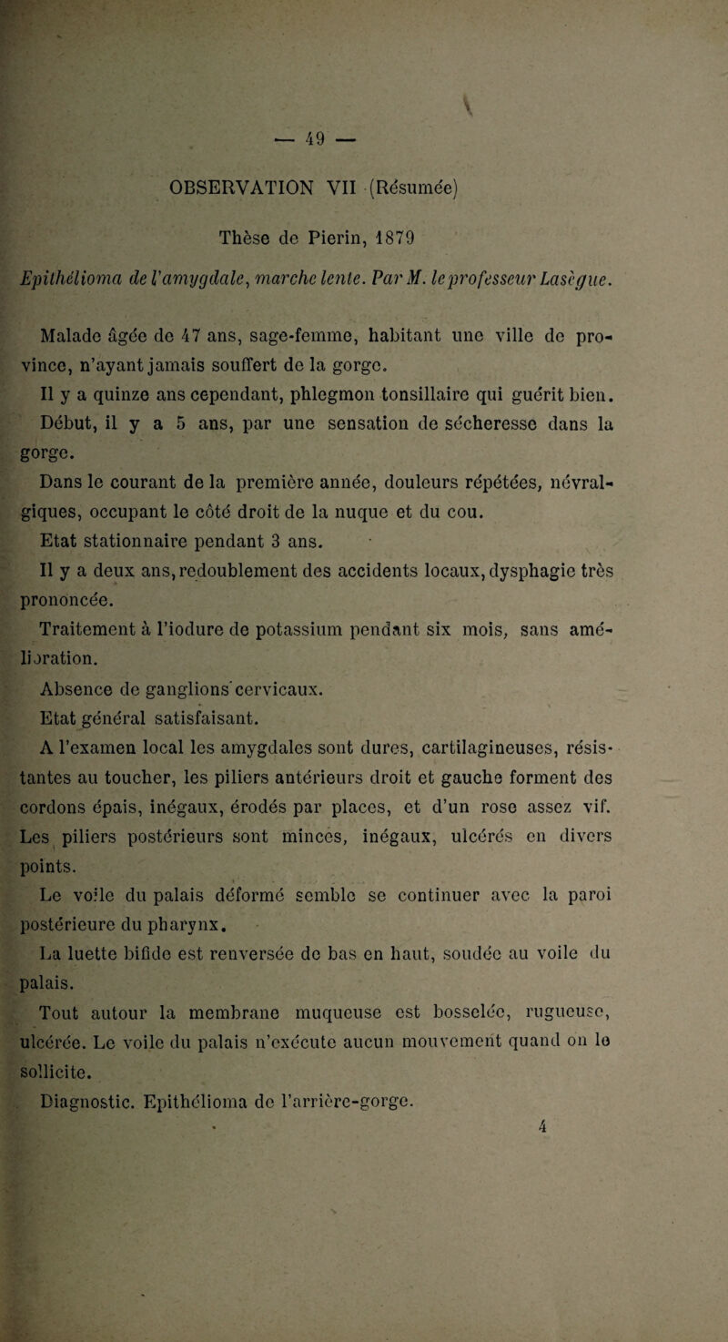 Thèse de Pierin, 1879 Epithélioma de l'amygdale, marche lente. ParM. le professeur Lasègue. Malade âgée de 47 ans, sage-femme, habitant une ville de pro¬ vince, n’ayant jamais souffert de la gorge. Il y a quinze ans cependant, phlegmon tonsillaire qui guérit bien. Début, il y a 5 ans, par une sensation de sécheresse dans la gorge. Dans le courant de la première année, douleurs répétées, névral¬ giques, occupant le côté droit de la nuque et du cou. Etat stationnaire pendant 3 ans. Il y a deux ans, redoublement des accidents locaux, dysphagie très prononcée. Traitement à l’iodure de potassium pendant six mois, sans amé¬ lioration. Absence de ganglions’cervicaux. Etat général satisfaisant. A l’examen local les amygdales sont dures, cartilagineuses, résis¬ tantes au toucher, les piliers antérieurs droit et gauche forment des cordons épais, inégaux, érodés par places, et d’un rose assez vif. Les piliers postérieurs sont minces, inégaux, ulcérés en divers points. -■ \ ’ - . •, ..... „ . . Le voile du palais déformé semble se continuer avec la paroi postérieure du pharynx. La luette bifide est renversée de bas en haut, soudée au voile du palais. Tout autour la membrane muqueuse est bosselée, rugueuse, ulcérée. Le voile du palais n’exécute aucun mouvement quand on lo sollicite. Diagnostic. Epithélioma de l’arrière-gorge.