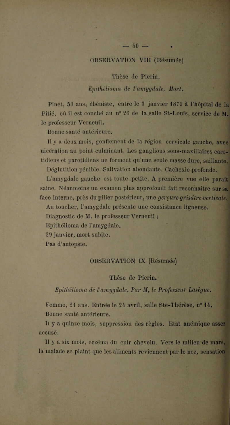 % OBSERVATION VIII (Résumée) Thèse de Pierin. Epiihélioma de l'amygdale. Mort. Pinet, 53 ans, ébéniste, entre le 3 janvier 1879 à l’hôpital de la Pitié, où il est couché au n° 20 de la salle St-Louis, service de M. le professeur Vcrneuil. Bonne santé antérieure. 11 y a deux mois, gonflement de la région cervicale gauche, avec ulcération au point culminant. Les ganglions sous-maxillaires caro¬ tidiens et parotidiens ne forment qu’une seule masse dure, saillante. Déglutition pénible. Salivation abondante. Cachexie profonde. L’amygdale gauche est toute petite. A première vue elle paraît saine. Néanmoins un examen plus approfondi fait reconnaître sur sa face interne, près du pilier postérieur, une gerçure grisâtre verticale. Au toucher, l’amygdale présente une consistance ligneuse. Diagnostic de M. le professeur Verneuil : Epithélioma de l’amygdale. 29 janvier, mort subite. Pas d’autopsie. OBSERVATION IX (Résumée) Thèse de Pierin. Epithélioma de l'amygdale. Par M, le Professeur Lasègue. Femme, 21 ans. Entrée le 24 avril, salle Ste-Thérèse, n° 14. Bonne santé antérieure. R y a quinze mois, suppression des règles. Etat anémique assez accusé. Il y a six mois, eczéma du cuir chevelu. Vers le milieu de mars, la malade se plaint que les aliments reviennent par le nez, sensation